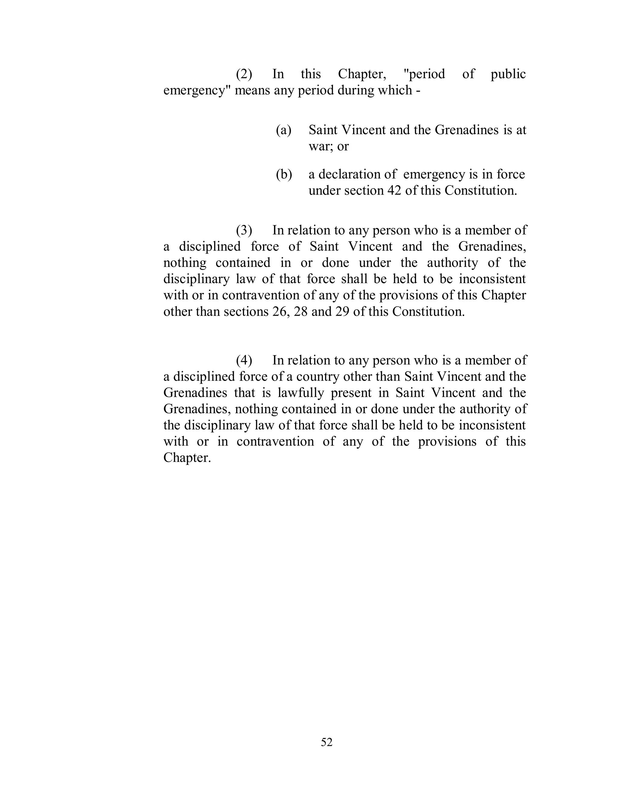 (2) In this Chapter, "period                of   public
emergency" means any period during which -

                    (a)   Saint Vincent and the Grenadines is at
                          war; or
                    (b)   a declaration of emergency is in force
                          under section 42 of this Constitution.

             (3) In relation to any person who is a member of
a disciplined force of Saint Vincent and the Grenadines,
nothing contained in or done under the authority of the
disciplinary law of that force shall be held to be inconsistent
with or in contravention of any of the provisions of this Chapter
other than sections 26, 28 and 29 of this Constitution.


              (4) In relation to any person who is a member of
a disciplined force of a country other than Saint Vincent and the
Grenadines that is lawfully present in Saint Vincent and the
Grenadines, nothing contained in or done under the authority of
the disciplinary law of that force shall be held to be inconsistent
with or in contravention of any of the provisions of this
Chapter.




                             52
 