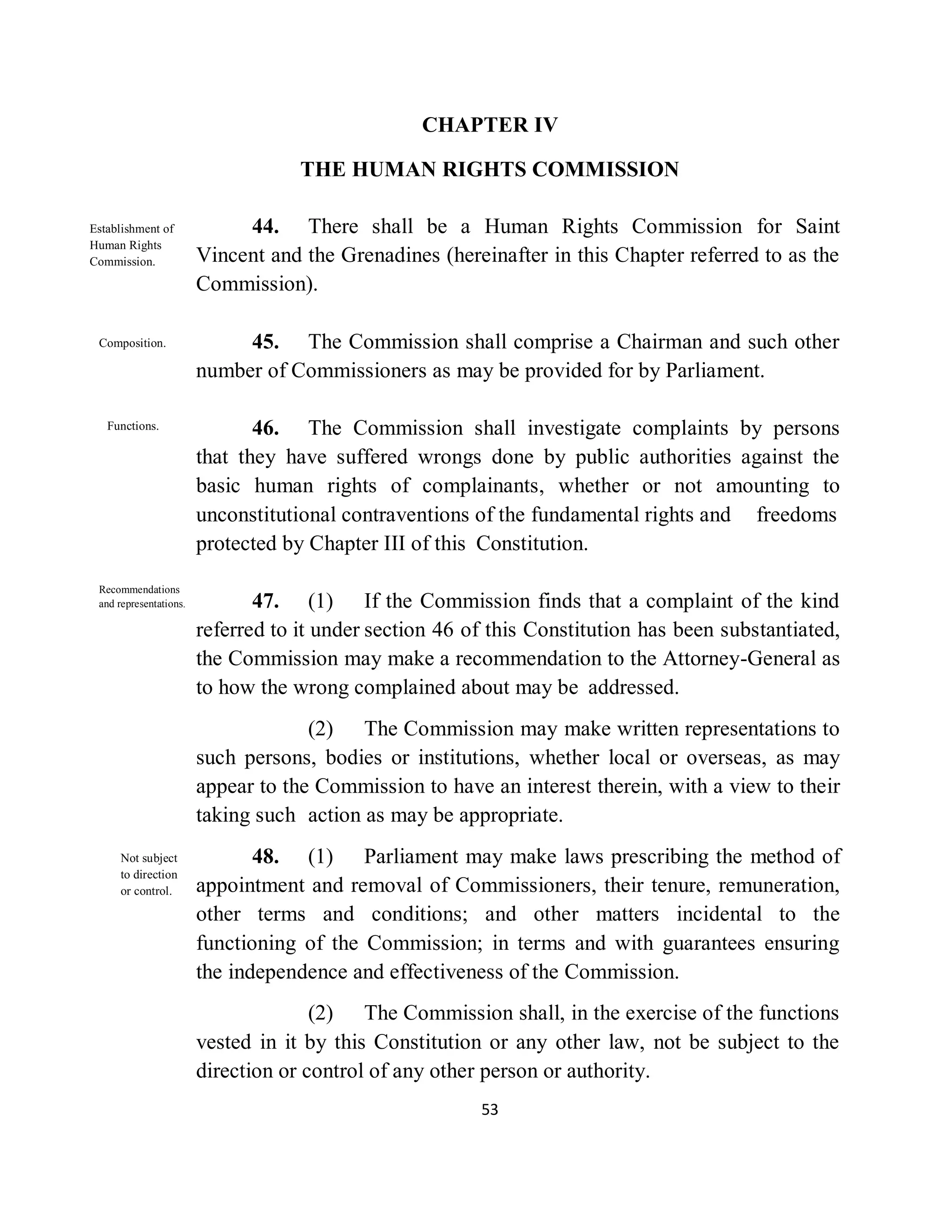 CHAPTER IV

                                    THE HUMAN RIGHTS COMMISSION

Establishment of             44. There shall be a Human Rights Commission for Saint
Human Rights
Commission.             Vincent and the Grenadines (hereinafter in this Chapter referred to as the
                        Commission).

 Composition.                45. The Commission shall comprise a Chairman and such other
                        number of Commissioners as may be provided for by Parliament.

   Functions.                  46. The Commission shall investigate complaints by persons
                        that they have suffered wrongs done by public authorities against the
                        basic human rights of complainants, whether or not amounting to
                        unconstitutional contraventions of the fundamental rights and freedoms
                        protected by Chapter III of this Constitution.
 Recommendations
 and representations.          47. (1) If the Commission finds that a complaint of the kind
                        referred to it under section 46 of this Constitution has been substantiated,
                        the Commission may make a recommendation to the Attorney-General as
                        to how the wrong complained about may be addressed.
                                     (2) The Commission may make written representations to
                        such persons, bodies or institutions, whether local or overseas, as may
                        appear to the Commission to have an interest therein, with a view to their
                        taking such action as may be appropriate.
     Not subject               48. (1) Parliament may make laws prescribing the method of
     to direction
     or control.        appointment and removal of Commissioners, their tenure, remuneration,
                        other terms and conditions; and other matters incidental to the
                        functioning of the Commission; in terms and with guarantees ensuring
                        the independence and effectiveness of the Commission.
                                      (2) The Commission shall, in the exercise of the functions
                        vested in it by this Constitution or any other law, not be subject to the
                        direction or control of any other person or authority.
                                                         53
 