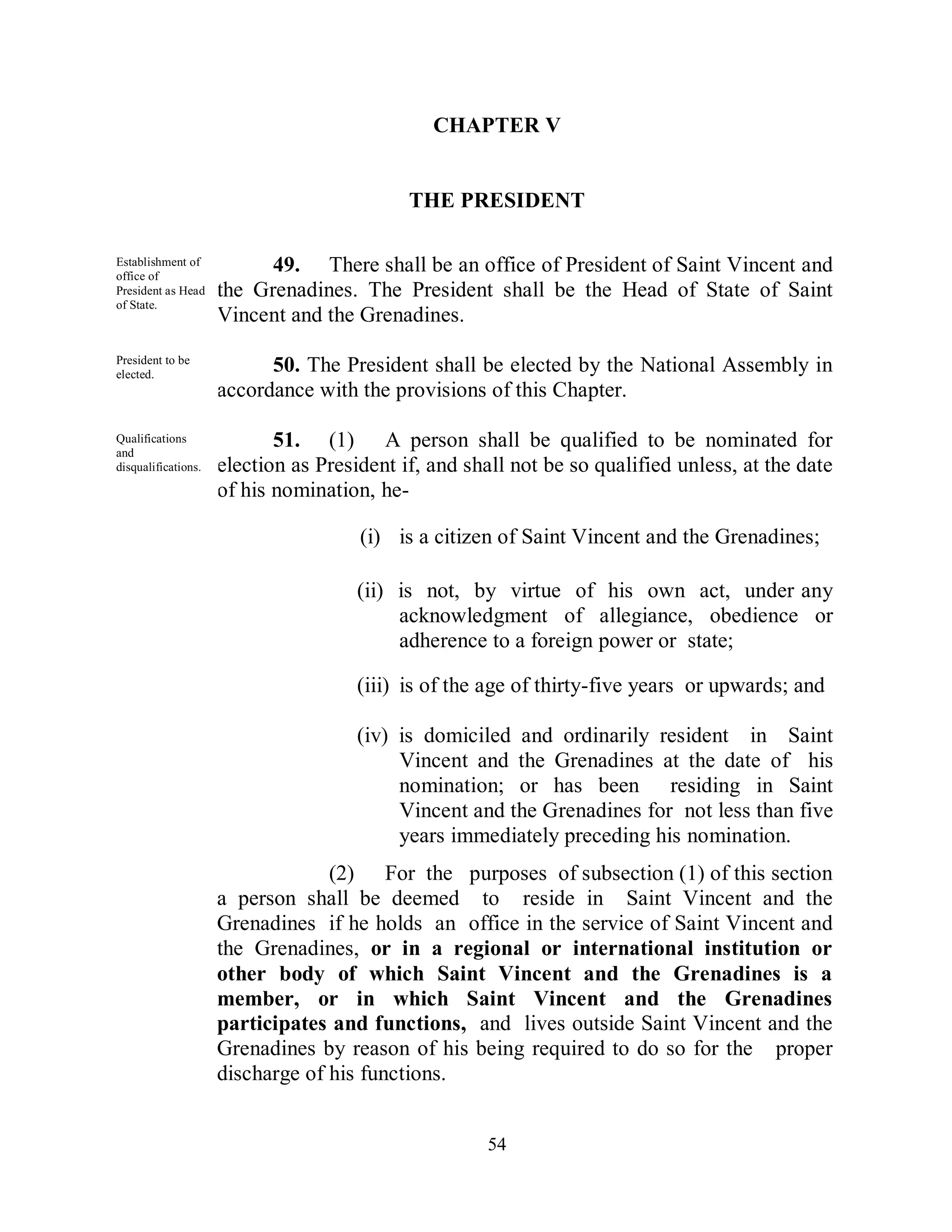 CHAPTER V


                                            THE PRESIDENT

Establishment of
office of
                           49. There shall be an office of President of Saint Vincent and
President as Head    the Grenadines. The President shall be the Head of State of Saint
of State.
                     Vincent and the Grenadines.
President to be
elected.
                           50. The President shall be elected by the National Assembly in
                     accordance with the provisions of this Chapter.

Qualifications
and
                            51. (1) A person shall be qualified to be nominated for
disqualifications.   election as President if, and shall not be so qualified unless, at the date
                     of his nomination, he-

                                      (i) is a citizen of Saint Vincent and the Grenadines;

                                      (ii) is not, by virtue of his own act, under any
                                           acknowledgment of allegiance, obedience or
                                           adherence to a foreign power or state;

                                      (iii) is of the age of thirty-five years or upwards; and

                                      (iv) is domiciled and ordinarily resident in Saint
                                           Vincent and the Grenadines at the date of his
                                           nomination; or has been residing in Saint
                                           Vincent and the Grenadines for not less than five
                                           years immediately preceding his nomination.
                                  (2) For the purposes of subsection (1) of this section
                     a person shall be deemed to reside in Saint Vincent and the
                     Grenadines if he holds an office in the service of Saint Vincent and
                     the Grenadines, or in a regional or international institution or
                     other body of which Saint Vincent and the Grenadines is a
                     member, or in which Saint Vincent and the Grenadines
                     participates and functions, and lives outside Saint Vincent and the
                     Grenadines by reason of his being required to do so for the proper
                     discharge of his functions.


                                                     54
 