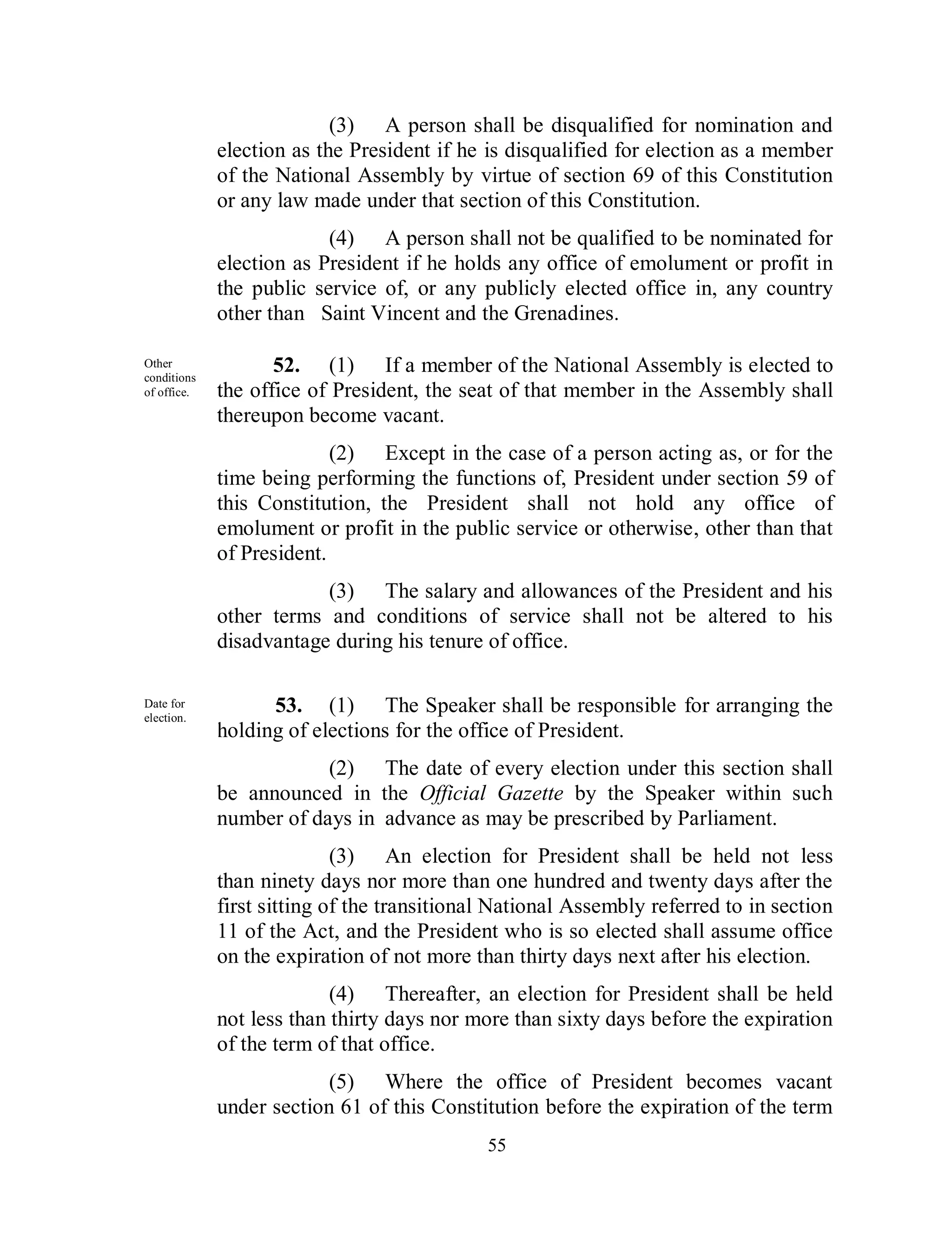 (3) A person shall be disqualified for nomination and
                          election as the President if he is disqualified for election as a member
                          of the National Assembly by virtue of section 69 of this Constitution
                          or any law made under that section of this Constitution.
                                       (4) A person shall not be qualified to be nominated for
                          election as President if he holds any office of emolument or profit in
                          the public service of, or any publicly elected office in, any country
                          other than Saint Vincent and the Grenadines.

Other
conditions
             Other
             conditions
                                 52. (1) If a member of the National Assembly is elected to
             of office.   the office of President, the seat of that member in the Assembly shall
                          thereupon become vacant.
                                        (2) Except in the case of a person acting as, or for the
                          time being performing the functions of, President under section 59 of
                          this Constitution, the President shall not hold any office of
                          emolument or profit in the public service or otherwise, other than that
                          of President.
                                      (3) The salary and allowances of the President and his
                          other terms and conditions of service shall not be altered to his
                          disadvantage during his tenure of office.
Other
conditions
             Date for
             election.
                                53. (1) The Speaker shall be responsible for arranging the
                          holding of elections for the office of President.
                                      (2) The date of every election under this section shall
                          be announced in the Official Gazette by the Speaker within such
                          number of days in advance as may be prescribed by Parliament.
                                         (3) An election for President shall be held not less
                          than ninety days nor more than one hundred and twenty days after the
                          first sitting of the transitional National Assembly referred to in section
                          11 of the Act, and the President who is so elected shall assume office
                          on the expiration of not more than thirty days next after his election.
                                        (4) Thereafter, an election for President shall be held
                          not less than thirty days nor more than sixty days before the expiration
                          of the term of that office.
                                       (5) Where the office of President becomes vacant
                          under section 61 of this Constitution before the expiration of the term
                                                          55
 