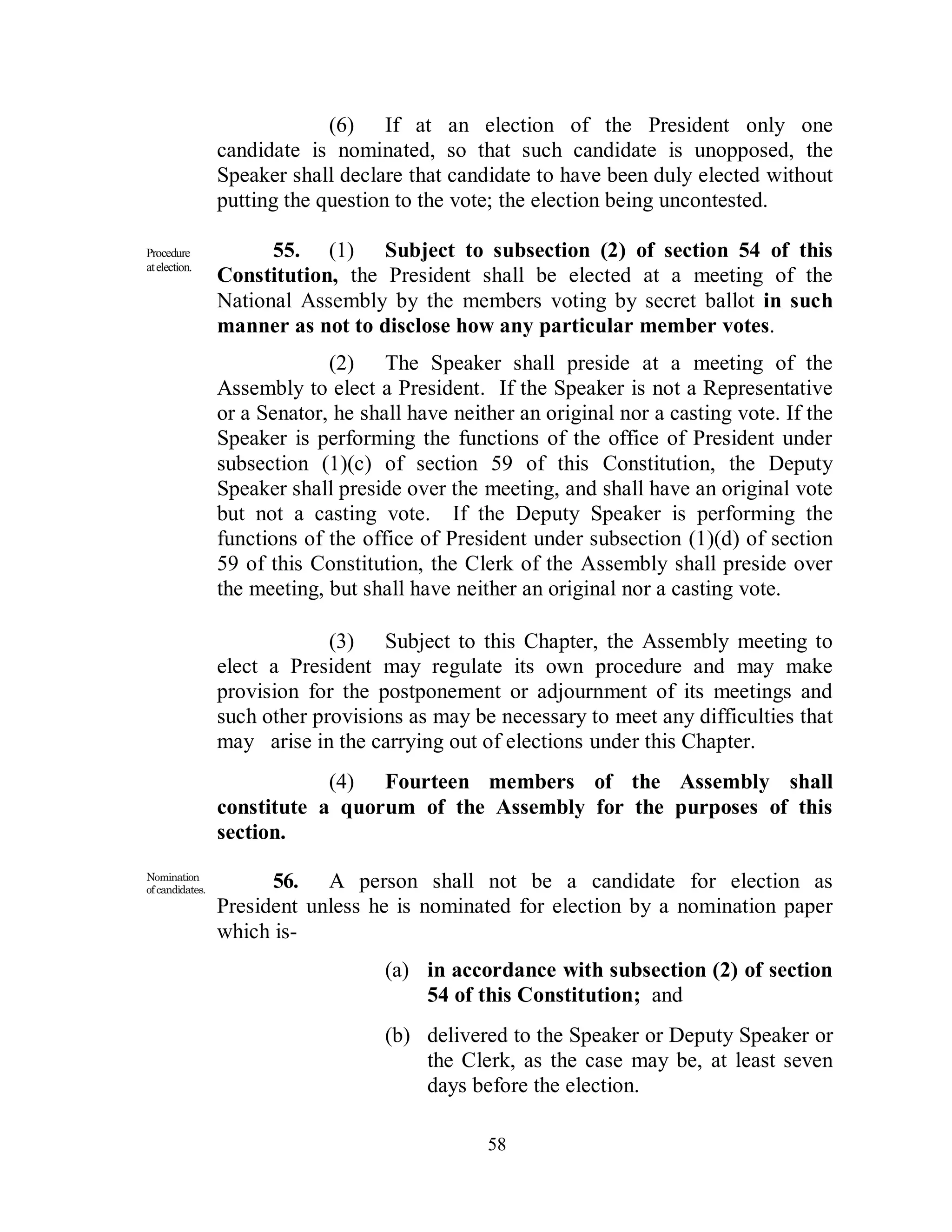 (6) If at an election of the President only one
                 candidate is nominated, so that such candidate is unopposed, the
                 Speaker shall declare that candidate to have been duly elected without
                 putting the question to the vote; the election being uncontested.

Procedure              55. (1) Subject to subsection (2) of section 54 of this
at election.
                 Constitution, the President shall be elected at a meeting of the
                 National Assembly by the members voting by secret ballot in such
                 manner as not to disclose how any particular member votes.
                              (2) The Speaker shall preside at a meeting of the
                 Assembly to elect a President. If the Speaker is not a Representative
                 or a Senator, he shall have neither an original nor a casting vote. If the
                 Speaker is performing the functions of the office of President under
                 subsection (1)(c) of section 59 of this Constitution, the Deputy
                 Speaker shall preside over the meeting, and shall have an original vote
                 but not a casting vote. If the Deputy Speaker is performing the
                 functions of the office of President under subsection (1)(d) of section
                 59 of this Constitution, the Clerk of the Assembly shall preside over
                 the meeting, but shall have neither an original nor a casting vote.

                              (3) Subject to this Chapter, the Assembly meeting to
                 elect a President may regulate its own procedure and may make
                 provision for the postponement or adjournment of its meetings and
                 such other provisions as may be necessary to meet any difficulties that
                 may arise in the carrying out of elections under this Chapter.
                             (4) Fourteen members of the Assembly shall
                 constitute a quorum of the Assembly for the purposes of this
                 section.
Nomination
of candidates.
                       56. A person shall not be a candidate for election as
                 President unless he is nominated for election by a nomination paper
                 which is-
                                     (a) in accordance with subsection (2) of section
                                         54 of this Constitution; and
                                     (b) delivered to the Speaker or Deputy Speaker or
                                         the Clerk, as the case may be, at least seven
                                         days before the election.

                                                 58
 