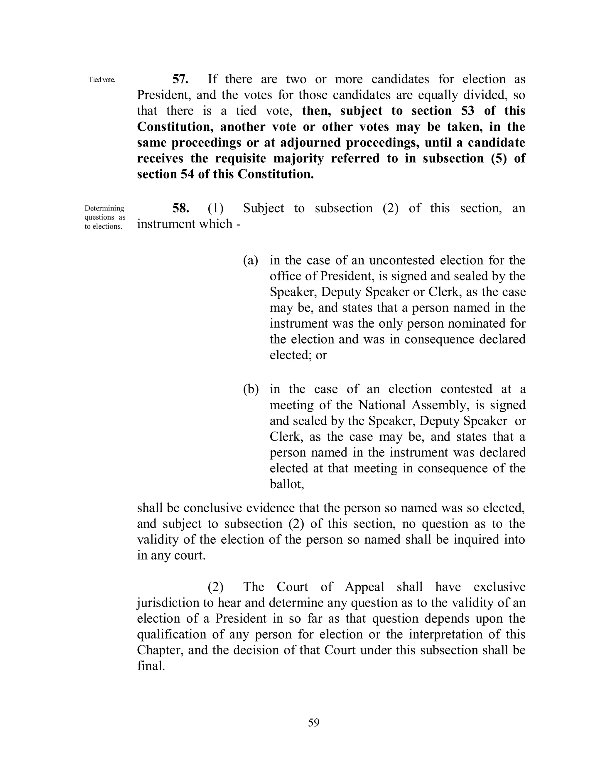 Tied vote.           57. If there are two or more candidates for election as
                President, and the votes for those candidates are equally divided, so
                that there is a tied vote, then, subject to section 53 of this
                Constitution, another vote or other votes may be taken, in the
                same proceedings or at adjourned proceedings, until a candidate
                receives the requisite majority referred to in subsection (5) of
                section 54 of this Constitution.

Determining           58. (1) Subject to subsection (2) of this section, an
questions as
to elections.   instrument which -

                                   (a) in the case of an uncontested election for the
                                       office of President, is signed and sealed by the
                                       Speaker, Deputy Speaker or Clerk, as the case
                                       may be, and states that a person named in the
                                       instrument was the only person nominated for
                                       the election and was in consequence declared
                                       elected; or

                                   (b) in the case of an election contested at a
                                       meeting of the National Assembly, is signed
                                       and sealed by the Speaker, Deputy Speaker or
                                       Clerk, as the case may be, and states that a
                                       person named in the instrument was declared
                                       elected at that meeting in consequence of the
                                       ballot,
                shall be conclusive evidence that the person so named was so elected,
                and subject to subsection (2) of this section, no question as to the
                validity of the election of the person so named shall be inquired into
                in any court.

                              (2) The Court of Appeal shall have exclusive
                jurisdiction to hear and determine any question as to the validity of an
                election of a President in so far as that question depends upon the
                qualification of any person for election or the interpretation of this
                Chapter, and the decision of that Court under this subsection shall be
                final.



                                               59
 