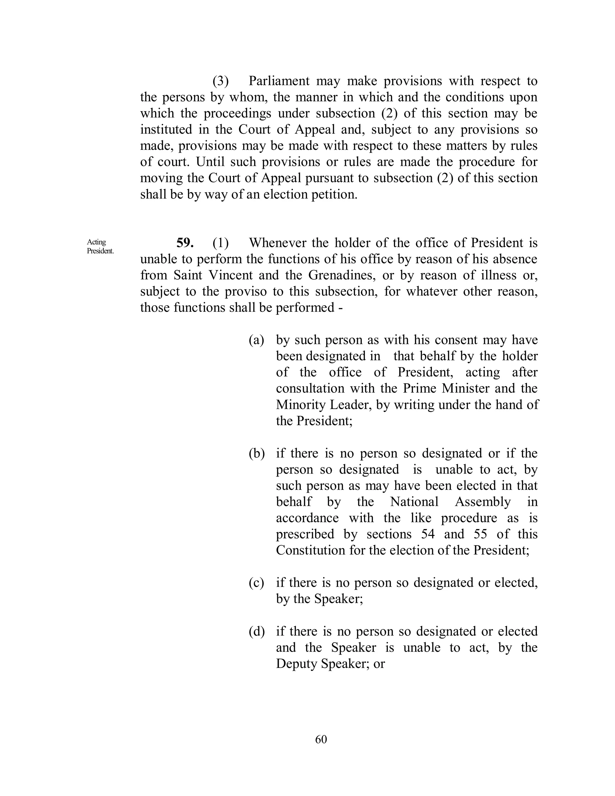 (3) Parliament may make provisions with respect to
             the persons by whom, the manner in which and the conditions upon
             which the proceedings under subsection (2) of this section may be
             instituted in the Court of Appeal and, subject to any provisions so
             made, provisions may be made with respect to these matters by rules
             of court. Until such provisions or rules are made the procedure for
             moving the Court of Appeal pursuant to subsection (2) of this section
             shall be by way of an election petition.


Acting
President.
                    59. (1) Whenever the holder of the office of President is
             unable to perform the functions of his office by reason of his absence
             from Saint Vincent and the Grenadines, or by reason of illness or,
             subject to the proviso to this subsection, for whatever other reason,
             those functions shall be performed -

                                (a) by such person as with his consent may have
                                    been designated in that behalf by the holder
                                    of the office of President, acting after
                                    consultation with the Prime Minister and the
                                    Minority Leader, by writing under the hand of
                                    the President;

                                (b) if there is no person so designated or if the
                                    person so designated is unable to act, by
                                    such person as may have been elected in that
                                    behalf by the National Assembly in
                                    accordance with the like procedure as is
                                    prescribed by sections 54 and 55 of this
                                    Constitution for the election of the President;

                                (c) if there is no person so designated or elected,
                                    by the Speaker;

                                (d) if there is no person so designated or elected
                                    and the Speaker is unable to act, by the
                                    Deputy Speaker; or




                                           60
 