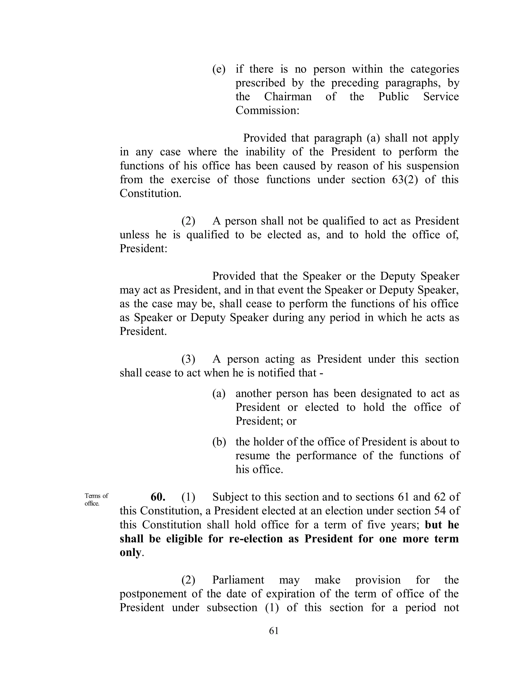 (e) if there is no person within the categories
                                  prescribed by the preceding paragraphs, by
                                  the Chairman of the Public Service
                                  Commission:

                                    Provided that paragraph (a) shall not apply
           in any case where the inability of the President to perform the
           functions of his office has been caused by reason of his suspension
           from the exercise of those functions under section 63(2) of this
           Constitution.

                       (2) A person shall not be qualified to act as President
           unless he is qualified to be elected as, and to hold the office of,
           President:

                              Provided that the Speaker or the Deputy Speaker
           may act as President, and in that event the Speaker or Deputy Speaker,
           as the case may be, shall cease to perform the functions of his office
           as Speaker or Deputy Speaker during any period in which he acts as
           President.

                         (3) A person acting as President under this section
           shall cease to act when he is notified that -
                              (a) another person has been designated to act as
                                  President or elected to hold the office of
                                  President; or
                              (b) the holder of the office of President is about to
                                  resume the performance of the functions of
                                  his office.

Terms of
office.
                 60. (1) Subject to this section and to sections 61 and 62 of
           this Constitution, a President elected at an election under section 54 of
           this Constitution shall hold office for a term of five years; but he
           shall be eligible for re-election as President for one more term
           only.

                       (2) Parliament may make provision for the
           postponement of the date of expiration of the term of office of the
           President under subsection (1) of this section for a period not
                                           61
 