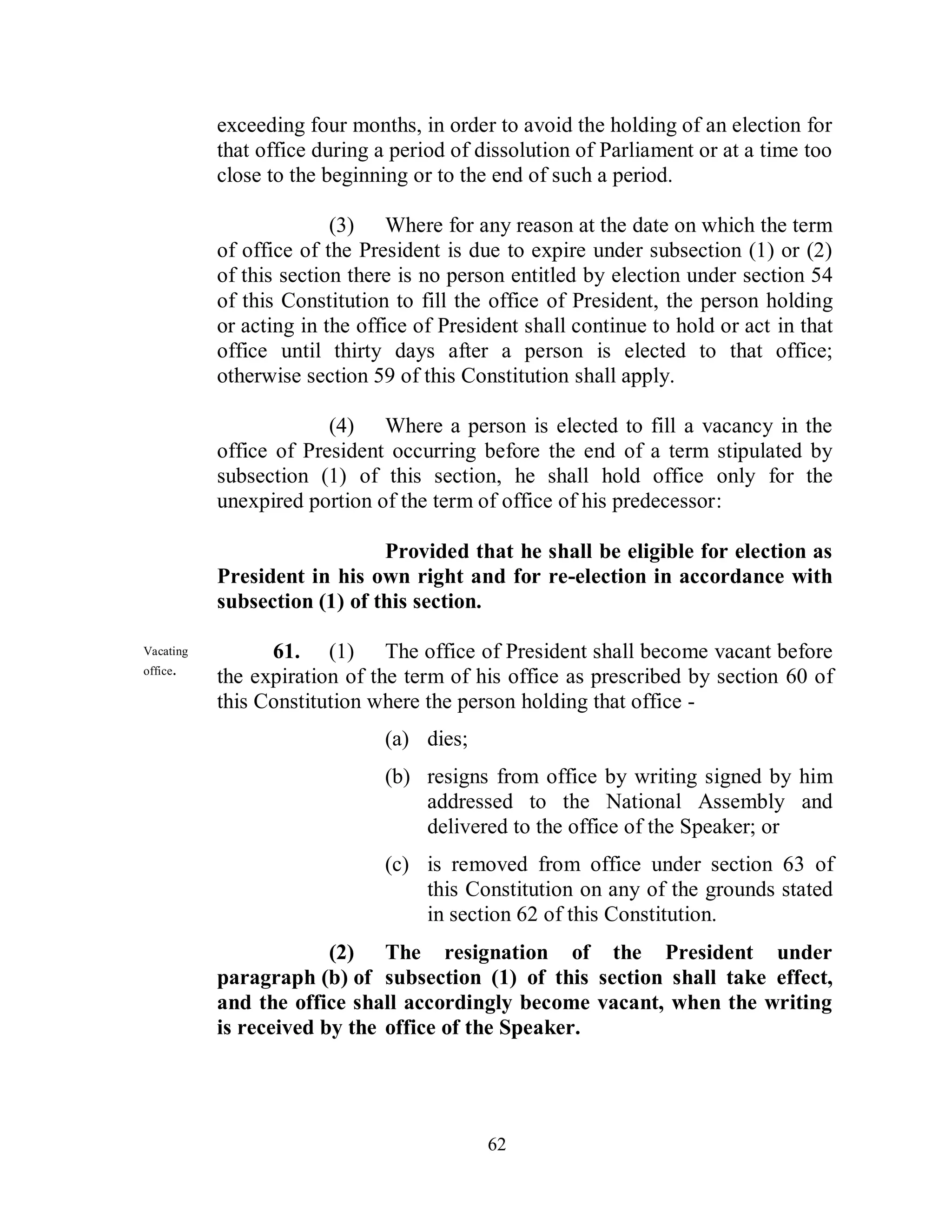 exceeding four months, in order to avoid the holding of an election for
           that office during a period of dissolution of Parliament or at a time too
           close to the beginning or to the end of such a period.

                         (3) Where for any reason at the date on which the term
           of office of the President is due to expire under subsection (1) or (2)
           of this section there is no person entitled by election under section 54
           of this Constitution to fill the office of President, the person holding
           or acting in the office of President shall continue to hold or act in that
           office until thirty days after a person is elected to that office;
           otherwise section 59 of this Constitution shall apply.

                        (4) Where a person is elected to fill a vacancy in the
           office of President occurring before the end of a term stipulated by
           subsection (1) of this section, he shall hold office only for the
           unexpired portion of the term of office of his predecessor:

                              Provided that he shall be eligible for election as
           President in his own right and for re-election in accordance with
           subsection (1) of this section.

Vacating         61. (1) The office of President shall become vacant before
office.
           the expiration of the term of his office as prescribed by section 60 of
           this Constitution where the person holding that office -
                               (a) dies;
                               (b) resigns from office by writing signed by him
                                   addressed to the National Assembly and
                                   delivered to the office of the Speaker; or
                               (c) is removed from office under section 63 of
                                   this Constitution on any of the grounds stated
                                   in section 62 of this Constitution.
                        (2) The resignation of the President under
           paragraph (b) of subsection (1) of this section shall take effect,
           and the office shall accordingly become vacant, when the writing
           is received by the office of the Speaker.




                                           62
 