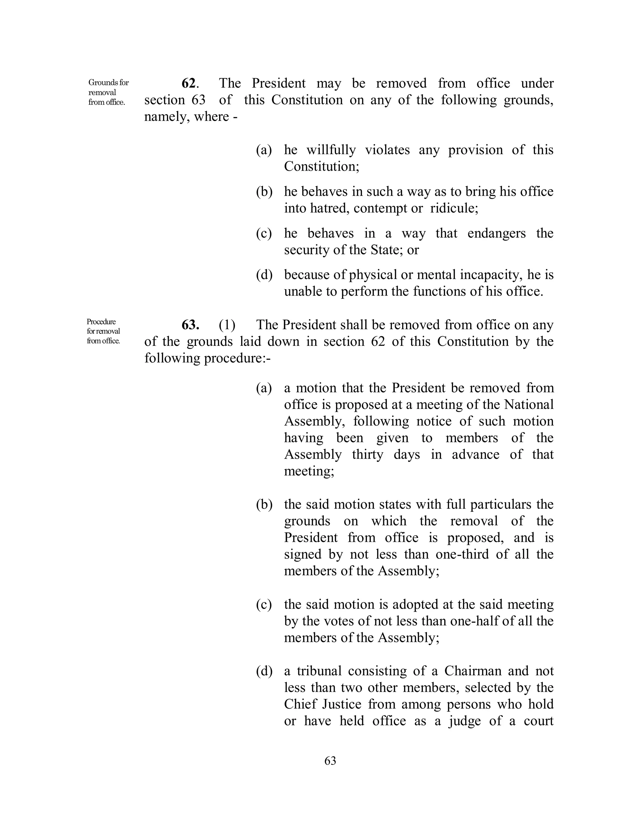 Grounds for          62. The President may be removed from office under
removal
from office.   section 63 of this Constitution on any of the following grounds,
               namely, where -

                                 (a) he willfully violates any provision of this
                                     Constitution;
                                 (b) he behaves in such a way as to bring his office
                                     into hatred, contempt or ridicule;
                                 (c) he behaves in a way that endangers the
                                     security of the State; or
                                 (d) because of physical or mental incapacity, he is
                                     unable to perform the functions of his office.
Procedure
for removal
                     63. (1) The President shall be removed from office on any
from office.   of the grounds laid down in section 62 of this Constitution by the
               following procedure:-

                                 (a) a motion that the President be removed from
                                     office is proposed at a meeting of the National
                                     Assembly, following notice of such motion
                                     having been given to members of the
                                     Assembly thirty days in advance of that
                                     meeting;

                                 (b) the said motion states with full particulars the
                                     grounds on which the removal of the
                                     President from office is proposed, and is
                                     signed by not less than one-third of all the
                                     members of the Assembly;

                                 (c) the said motion is adopted at the said meeting
                                     by the votes of not less than one-half of all the
                                     members of the Assembly;

                                 (d) a tribunal consisting of a Chairman and not
                                     less than two other members, selected by the
                                     Chief Justice from among persons who hold
                                     or have held office as a judge of a court

                                             63
 