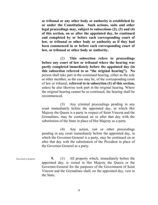 or tribunal or any other body or authority is established by
                          or under the Constitution. Such actions, suits and other
                          legal proceedings may, subject to subsections (2), (3) and (4)
                          of this section, on or after the appointed day, be continued
                          and completed by or before such corresponding court of
                          law, or tribunal or other body or authority as if they had
                          been commenced in or before such corresponding court of
                          law, or tribunal or other body or authority.

                                        (2) This subsection refers to proceedings
                          before any court of law or tribunal where the hearing was
                          partly completed immediately before the appointed day (in
                          this subsection referred to as “the original hearing”). No
                          person shall take part in the continued hearing, either as the sole
                          or other member, as the case may be, of the corresponding court
                          of law or tribunal, referred to in subsection (1) of this section,
                          unless he also likewise took part in the original hearing. Where
                          the original hearing cannot be so continued, the hearing shall be
                          recommenced.

                                       (3) Any criminal proceedings pending in any
                          court immediately before the appointed day, in which Her
                          Majesty the Queen is a party in respect of Saint Vincent and the
                          Grenadines, may be continued on or after that day with the
                          substitution of the State in place of Her Majesty as a party.

                                       (4) Any action, suit or other proceedings
                          pending in any court immediately before the appointed day, in
                          which the Governor-General is a party, may be continued on or
                          after that day with the substitution of the President in place of
                          the Governor-General as a party.


Succession to property.          9.   (1) All property which, immediately before the
                          appointed day, is vested in Her Majesty the Queen or the
                          Governor-General for the purposes of the Government of Saint
                          Vincent and the Grenadines shall, on the appointed day, vest in
                          the State.



                                                    9
 