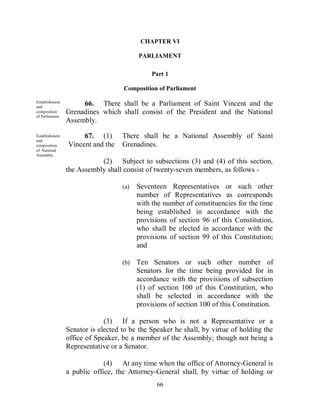 CHAPTER VI

                                          PARLIAMENT

                                               Part 1

                                    Composition of Parliament

Establishment
and
                      66. There shall be a Parliament of Saint Vincent and the
composition      Grenadines which shall consist of the President and the National
of Parliament.
                 Assembly.

Establishment         67. (1)       There shall be a National Assembly of Saint
and
composition      Vincent and the    Grenadines.
of National
Assembly.
                            (2) Subject to subsections (3) and (4) of this section,
                 the Assembly shall consist of twenty-seven members, as follows -

                                    (a)   Seventeen Representatives or such other
                                          number of Representatives as corresponds
                                          with the number of constituencies for the time
                                          being established in accordance with the
                                          provisions of section 96 of this Constitution,
                                          who shall be elected in accordance with the
                                          provisions of section 99 of this Constitution;
                                          and

                                    (b)   Ten Senators or such other number of
                                          Senators for the time being provided for in
                                          accordance with the provisions of subsection
                                          (1) of section 100 of this Constitution, who
                                          shall be selected in accordance with the
                                          provisions of section 100 of this Constitution.

                              (3) If a person who is not a Representative or a
                 Senator is elected to be the Speaker he shall, by virtue of holding the
                 office of Speaker, be a member of the Assembly; though not being a
                 Representative or a Senator.

                              (4) At any time when the office of Attorney-General is
                 a public office, the Attorney-General shall, by virtue of holding or
                                                66
 