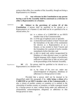 acting in that office, be a member of the Assembly; though not being a
                     Representative or a Senator.

                                 (5) Any reference in this Constitution to any person
                     having a seat in the Assembly shall be construed as a reference to
                     either a Representative or a Senator.

 Qualifications.
                            68. Subject to the provisions of section 69 of this
                     Constitution, a person shall be qualified to be elected as a
                     Representative or a Senator if, and shall not be so qualified to be so
                     elected unless, he –
                                        (a) is a citizen of a CARICOM or an OECS
                                            member state of the Commonwealth;
                                        (b) is of the age of eighteen years or upwards;
                                        (c) is domiciled and resident in Saint Vincent and
                                            the Grenadines at the date of his nomination
                                            for election as a Representative or as a
                                            Senator, or has resided in Saint Vincent and
                                            the Grenadines for a period of twelve months
                                            immediately before that date; and
                                        (d) is able to speak and, unless incapacitated by
                                            blindness or other physical cause, to read the
                                            English language with a degree of proficiency
                                            sufficient to enable him to take an active part
                                            in the proceedings of the National Assembly.
Disqualifications.        69. (1) No person shall be qualified to be elected as a
                     Representative or a Senator if he -
                                        (a) is, by virtue of his own act, under any
                                            acknowledgment of allegiance, obedience or
                                            adherence to a foreign power or state:
                                  Provided that a person shall not be deemed to be
                     disqualified under this paragraph if he, while being a citizen of a
                     CARICOM or an OECS member state of the Commonwealth, is
                     also a citizen of another country or countries or is entitled to the
                     citizenship of another country or countries, or holds a passport issued
                     by a foreign power or state; without being under any additional or
                     extraordinary acknowledgment, allegiance or adherence to that
                     foreign power or state;
                                                    67
 