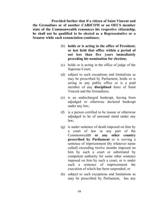 Provided further that if a citizen of Saint Vincent and
the Grenadines or of another CARICOM or an OECS member
state of the Commonwealth renounces his respective citizenship,
he shall not be qualified to be elected as a Representative or a
Senator while such renunciation continues;

                  (b) holds or is acting in the office of President;
                      or last held that office within a period of
                      not less than five years immediately
                      preceding his nomination for election;
                  (c) holds or is acting in the office of judge of the
                      Supreme Court;
                  (d) subject to such exceptions and limitations as
                      may be prescribed by Parliament, holds or is
                      acting in any public office or is a paid
                      member of any disciplined force of Saint
                      Vincent and the Grenadines;
                  (e) is an undischarged bankrupt, having been
                      adjudged or otherwise declared bankrupt
                      under any law;
                  (f) is a person certified to be insane or otherwise
                      adjudged to be of unsound mind under any
                      law;
                  (g) is under sentence of death imposed on him by
                      a court of law in any part of the
                      Commonwealth or any other country
                      prescribed by Parliament or is serving a
                      sentence of imprisonment (by whatever name
                      called) exceeding twelve months imposed on
                      him by such a court or substituted by
                      competent authority for some other sentence
                      imposed on him by such a court, or is under
                      such a sentence of imprisonment the
                      execution of which has been suspended; or
                  (h) subject to such exceptions and limitations as
                      may be prescribed by Parliament, has any


                             68
 
