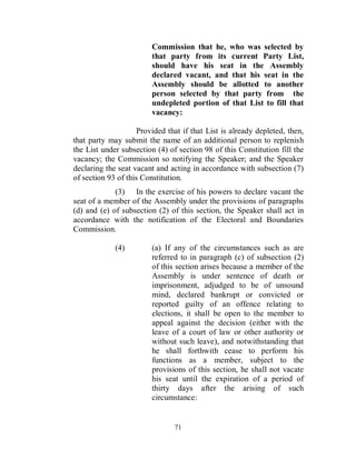 Commission that he, who was selected by
                         that party from its current Party List,
                         should have his seat in the Assembly
                         declared vacant, and that his seat in the
                         Assembly should be allotted to another
                         person selected by that party from the
                         undepleted portion of that List to fill that
                         vacancy:

                     Provided that if that List is already depleted, then,
that party may submit the name of an additional person to replenish
the List under subsection (4) of section 98 of this Constitution fill the
vacancy; the Commission so notifying the Speaker; and the Speaker
declaring the seat vacant and acting in accordance with subsection (7)
of section 93 of this Constitution.
             (3) In the exercise of his powers to declare vacant the
seat of a member of the Assembly under the provisions of paragraphs
(d) and (e) of subsection (2) of this section, the Speaker shall act in
accordance with the notification of the Electoral and Boundaries
Commission.

             (4)         (a) If any of the circumstances such as are
                         referred to in paragraph (c) of subsection (2)
                         of this section arises because a member of the
                         Assembly is under sentence of death or
                         imprisonment, adjudged to be of unsound
                         mind, declared bankrupt or convicted or
                         reported guilty of an offence relating to
                         elections, it shall be open to the member to
                         appeal against the decision (either with the
                         leave of a court of law or other authority or
                         without such leave), and notwithstanding that
                         he shall forthwith cease to perform his
                         functions as a member, subject to the
                         provisions of this section, he shall not vacate
                         his seat until the expiration of a period of
                         thirty days after the arising of such
                         circumstance:


                                71
 