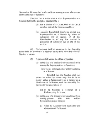 Secretaries. He may also be elected from among persons who are not
Representatives or Senators:
             Provided that a person who is not a Representative or a
Senator shall not be elected as Speaker if he is -
                  (a) not a citizen of a CARICOM or an OECS
                      member state of the Commonwealth; or

                  (b)    a person disqualified from being elected as a
                        Representative or a Senator by virtue of
                        subsection (1) of section 69 of this
                        Constitution or of any law enacted in
                        pursuance of subsection (2) or (3) of that
                        section.

             (4) No business shall be transacted in the Assembly
(other than the election of a Speaker) at any time when the office of
Speaker is vacant.

            (5)   A person shall vacate the office of Speaker -
                  (a) in the case of a Speaker who was elected from
                      among the Representatives or Senators -
                         (i) if he is no longer either a Representative
                            or a Senator:
                               Provided that the Speaker shall not
                  vacate his office by reason only that he is no
                  longer either a Representative or a Senator on a
                  dissolution of Parliament, until the Assembly first
                  meets after the dissolution; or

                        (ii) if he becomes a Minister             or   a
                             Parliamentary Secretary;
                  (b) in the case of a Speaker who was elected from
                      among persons        who     were      neither
                      Representatives nor Senators -

                        (i) when the Assembly first meets after any
                            dissolution of Parliament;
                              73
 