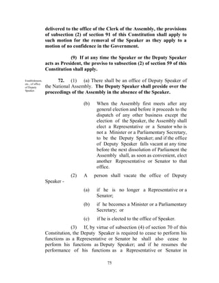 delivered to the office of the Clerk of the Assembly, the provisions
                  of subsection (2) of section 91 of this Constitution shall apply to
                  such motion for the removal of the Speaker as they apply to a
                  motion of no confidence in the Government.

                               (9) If at any time the Speaker or the Deputy Speaker
                  acts as President, the proviso to subsection (2) of section 59 of this
                  Constitution shall apply.

Establishment,          72. (1) (a) There shall be an office of Deputy Speaker of
etc., of office
of Deputy         the National Assembly. The Deputy Speaker shall preside over the
Speaker.
                  proceedings of the Assembly in the absence of the Speaker.

                                     (b)    When the Assembly first meets after any
                                            general election and before it proceeds to the
                                            dispatch of any other business except the
                                            election of the Speaker, the Assembly shall
                                            elect a Representative or a Senator who is
                                            not a Minister or a Parliamentary Secretary,
                                            to be the Deputy Speaker; and if the office
                                            of Deputy Speaker falls vacant at any time
                                            before the next dissolution of Parliament the
                                            Assembly shall, as soon as convenient, elect
                                            another Representative or Senator to that
                                            office.
                              (2)    A     person shall vacate the office of Deputy
                  Speaker -
                                     (a)    if he is no longer a Representative or a
                                            Senator;
                                     (b)    if he becomes a Minister or a Parliamentary
                                            Secretary; or
                                     (c)    if he is elected to the office of Speaker.
                               (3) If, by virtue of subsection (4) of section 70 of this
                  Constitution, the Deputy Speaker is required to cease to perform his
                  functions as a Representative or Senator he shall also cease to
                  perform his functions as Deputy Speaker; and if he resumes the
                  performance of his functions as a Representative or Senator in

                                                 75
 