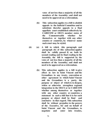 votes of not less than a majority of all the
            members of the Assembly; and shall not
            need to be approved on a referendum.

      (b)   This subsection applies to a bill to abolish
            appeals to the Judicial Committee and to
            substitute therefor appeals to a final
            appellate court established collectively by
            CARICOM or OECS member states of
            the    Commonwealth        whether       for
            themselves or together with any other
            country or countries, by whatever name
            such court may be styled.
(6)   (a)   A bill to which this paragraph and
             paragraph (b) of this subsection applies
            shall be validly passed if, on both its
            second reading and its final reading in the
            Assembly, the bill is supported by the
            votes of not less than a majority of all the
            members of the Assembly; and shall not
            need to be approved on a referendum.

      (b)   This subsection applies to a bill to give
            effect in law in Saint Vincent and the
            Grenadines to any treaty, convention or
            other agreement to which Saint Vincent
            and the Grenadines is a party, the
            purpose or object of which is to deepen,
            widen or otherwise strengthen regional
            integration in the OECS or in CARICOM
            whether among themselves or together
            with any other country or countries; a
            statement in such a bill that it is for such
            purpose or object shall be final and
            conclusive in that regard. This subsection
            shall be without prejudice to the powers
            of the Executive, for and on behalf of
            Saint Vincent and the Grenadines, to
            negotiate and       enter into treaties,

                 78
 