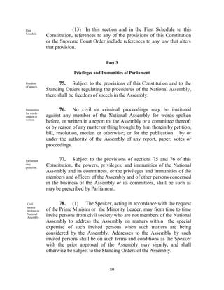 First                       (13) In this section and in the First Schedule to this
Schedule.
               Constitution, references to any of the provisions of this Constitution
               or the Supreme Court Order include references to any law that alters
               that provision.


                                            Part 3

                            Privileges and Immunities of Parliament

Freedom               75. Subject to the provisions of this Constitution and to the
of speech.
               Standing Orders regulating the procedures of the National Assembly,
               there shall be freedom of speech in the Assembly.

Immunities             76. No civil or criminal proceedings may be instituted
for words
spoken or      against any member of the National Assembly for words spoken
written.
               before, or written in a report to, the Assembly or a committee thereof;
               or by reason of any matter or thing brought by him therein by petition,
               bill, resolution, motion or otherwise; or for the publication by or
               under the authority of the Assembly of any report, paper, votes or
               proceedings.


Parliament            77. Subject to the provisions of sections 75 and 76 of this
may
prescribe.
               Constitution, the powers, privileges, and immunities of the National
               Assembly and its committees, or the privileges and immunities of the
               members and officers of the Assembly and of other persons concerned
               in the business of the Assembly or its committees, shall be such as
               may be prescribed by Parliament.

 Civil                78. (1) The Speaker, acting in accordance with the request
 society
 invitees to   of the Prime Minister or the Minority Leader, may from time to time
 National
 Assembly.
               invite persons from civil society who are not members of the National
               Assembly to address the Assembly on matters within the special
               expertise of such invited persons when such matters are being
               considered by the Assembly. Addresses to the Assembly by such
               invited persons shall be on such terms and conditions as the Speaker
               with the prior approval of the Assembly may signify, and shall
               otherwise be subject to the Standing Orders of the Assembly.


                                              80
 
