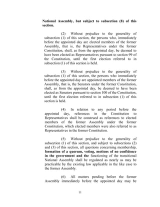 National Assembly, but subject to subsection (8) of this
section.

            (2) Without prejudice to the generality of
 subsection (1) of this section, the persons who, immediately
 before the appointed day are elected members of the former
 Assembly, that is, the Representatives under the former
 Constitution, shall, as from the appointed day, be deemed to
 have been elected as Representatives pursuant to section 99 of
 the Constitution, until the first election referred to in
 subsection (1) of this section is held.

             (3) Without prejudice to the generality of
 subsection (1) of this section, the persons who immediately
 before the appointed day are appointed members of the former
 Assembly, that is, the Senators under the former Constitution,
 shall, as from the appointed day, be deemed to have been
 elected as Senators pursuant to section 100 of the Constitution,
 until the first election referred to in subsection (1) of this
 section is held.

            (4) In relation to any period before the
 appointed day, references in the Constitution to
 Representatives shall be construed as references to elected
 members of the former Assembly under the former
 Constitution, which elected members were also referred to as
 Representatives in the former Constitution.

            (5) Without prejudice to the generality of
 subsection (1) of this section, and subject to subsections (2)
 and (3) of this section, all questions concerning membership,
 formation of a quorum, voting, motions of no confidence
 in the government and the functioning of the transitional
 National Assembly shall be regulated as nearly as may be
 practicable by the existing law applicable in the like case to
 the former Assembly.

          (6) All matters pending before the former
 Assembly immediately before the appointed day may be


                        11
 