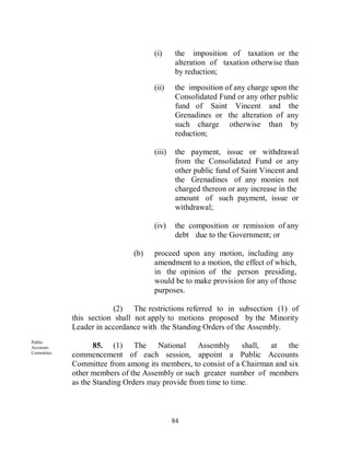 (i)      the imposition of taxation or the
                                              alteration of taxation otherwise than
                                              by reduction;
                                     (ii)     the imposition of any charge upon the
                                              Consolidated Fund or any other public
                                              fund of Saint Vincent and the
                                              Grenadines or the alteration of any
                                              such charge otherwise than by
                                              reduction;

                                     (iii)    the payment, issue or withdrawal
                                              from the Consolidated Fund or any
                                              other public fund of Saint Vincent and
                                              the Grenadines of any monies not
                                              charged thereon or any increase in the
                                              amount of such payment, issue or
                                              withdrawal;

                                     (iv)     the composition or remission of any
                                              debt due to the Government; or

                               (b)   proceed upon any motion, including any
                                     amendment to a motion, the effect of which,
                                     in the opinion of the person presiding,
                                     would be to make provision for any of those
                                     purposes.

                          (2) The restrictions referred to in subsection (1) of
             this section shall not apply to motions proposed by the Minority
             Leader in accordance with the Standing Orders of the Assembly.
Public
Accounts            85. (1) The       National     Assembly shall,    at the
Committee.
             commencement of each session, appoint a Public Accounts
             Committee from among its members, to consist of a Chairman and six
             other members of the Assembly or such greater number of members
             as the Standing Orders may provide from time to time.



                                             84
 