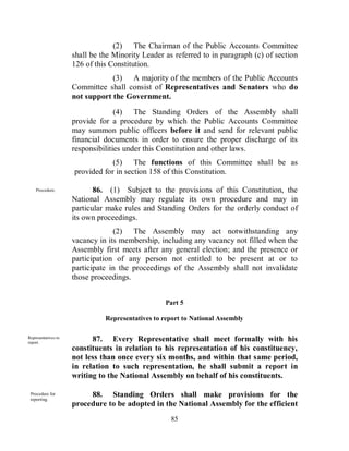 (2) The Chairman of the Public Accounts Committee
                     shall be the Minority Leader as referred to in paragraph (c) of section
                     126 of this Constitution.
                                 (3) A majority of the members of the Public Accounts
                     Committee shall consist of Representatives and Senators who do
                     not support the Government.
                                   (4) The Standing Orders of the Assembly shall
                     provide for a procedure by which the Public Accounts Committee
                     may summon public officers before it and send for relevant public
                     financial documents in order to ensure the proper discharge of its
                     responsibilities under this Constitution and other laws.
                                 (5) The functions of this Committee shall be as
                     provided for in section 158 of this Constitution.

    Procedure.              86. (1) Subject to the provisions of this Constitution, the
                     National Assembly may regulate its own procedure and may in
                     particular make rules and Standing Orders for the orderly conduct of
                     its own proceedings.
                                  (2) The Assembly may act notwithstanding any
                     vacancy in its membership, including any vacancy not filled when the
                     Assembly first meets after any general election; and the presence or
                     participation of any person not entitled to be present at or to
                     participate in the proceedings of the Assembly shall not invalidate
                     those proceedings.


                                                   Part 5

                               Representatives to report to National Assembly

Representatives to
report.
                           87. Every Representative shall meet formally with his
                     constituents in relation to his representation of his constituency,
                     not less than once every six months, and within that same period,
                     in relation to such representation, he shall submit a report in
                     writing to the National Assembly on behalf of his constituents.

 Procedure for
 reporting.
                          88. Standing Orders shall make provisions for the
                     procedure to be adopted in the National Assembly for the efficient
                                                    85
 