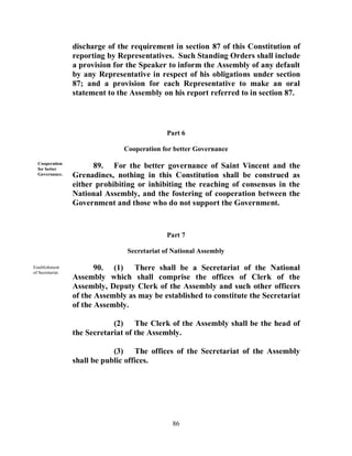 discharge of the requirement in section 87 of this Constitution of
                  reporting by Representatives. Such Standing Orders shall include
                  a provision for the Speaker to inform the Assembly of any default
                  by any Representative in respect of his obligations under section
                  87; and a provision for each Representative to make an oral
                  statement to the Assembly on his report referred to in section 87.



                                               Part 6

                                 Cooperation for better Governance

  Cooperation
  for better
                        89. For the better governance of Saint Vincent and the
  Governance.     Grenadines, nothing in this Constitution shall be construed as
                  either prohibiting or inhibiting the reaching of consensus in the
                  National Assembly, and the fostering of cooperation between the
                  Government and those who do not support the Government.


                                               Part 7

                                  Secretariat of National Assembly

Establishment
of Secretariat.
                         90. (1) There shall be a Secretariat of the National
                  Assembly which shall comprise the offices of Clerk of the
                  Assembly, Deputy Clerk of the Assembly and such other officers
                  of the Assembly as may be established to constitute the Secretariat
                  of the Assembly.

                              (2) The Clerk of the Assembly shall be the head of
                  the Secretariat of the Assembly.

                              (3) The offices of the Secretariat of the Assembly
                  shall be public offices.




                                                86
 