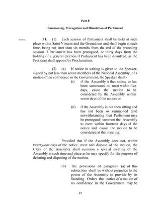 Part 8

                    Summoning, Prorogation and Dissolution of Parliament


Session.         91. (1) Each session of Parliament shall be held at such
           place within Saint Vincent and the Grenadines and shall begin at such
           time, being not later than six months from the end of the preceding
           session if Parliament has been prorogued, or thirty days from the
           holding of a general election if Parliament has been dissolved, as the
           President shall appoint by Proclamation.

                       (2) (a) If notice in writing is given to the Speaker,
           signed by not less than seven members of the National Assembly, of a
           motion of no confidence in the Government, the Speaker shall -
                                     (i)  if the Assembly is then sitting or has
                                          been summoned to meet within five
                                          days, cause the motion to be
                                          considered by the Assembly within
                                          seven days of the notice; or

                                    (ii)    if the Assembly is not then sitting and
                                            has not been so summoned (and
                                            notwithstanding that Parliament may
                                            be prorogued) summon the Assembly
                                            to meet within fourteen days of the
                                            notice and cause the motion to be
                                            considered at that meeting:

                              Provided that if the Assembly does not, within
           twenty-one days of the notice, meet and dispose of the motion, the
           Clerk of the Assembly shall summon a special meeting of the
           Assembly at such time and place as he may specify for the purpose of
           debating and disposing of the motion.

                              (b)   The provisions of paragraph (a) of this
                                    subsection shall be without prejudice to the
                                    power of the Assembly to provide by its
                                    Standing Orders that notice of a motion of
                                    no confidence in the Government may be

                                           87
 