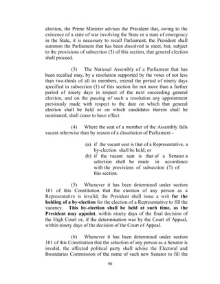 election, the Prime Minister advises the President that, owing to the
existence of a state of war involving the State or a state of emergency
in the State, it is necessary to recall Parliament, the President shall
summon the Parliament that has been dissolved to meet, but, subject
to the provisions of subsection (3) of this section, that general election
shall proceed.

             (3) The National Assembly of a Parliament that has
been recalled may, by a resolution supported by the votes of not less
than two-thirds of all its members, extend the period of ninety days
specified in subsection (1) of this section for not more than a further
period of ninety days in respect of the next succeeding general
election, and on the passing of such a resolution any appointment
previously made with respect to the date on which that general
election shall be held or on which candidates therein shall be
nominated, shall cease to have effect.

            (4) Where the seat of a member of the Assembly falls
vacant otherwise than by reason of a dissolution of Parliament -

                    (a) if the vacant seat is that of a Representative, a
                        by-election shall be held; or
                    (b) if the vacant seat is that of a Senator a
                        selection shall be made in accordance
                        with the provisions of subsection (7) of
                        this section.

             (5) Whenever it has been determined under section
101 of this Constitution that the election of any person as a
Representative is invalid, the President shall issue a writ for the
holding of a by-election for the election of a Representative to fill the
vacancy. This by-election shall be held at such time, as the
President may appoint, within ninety days of the final decision of
the High Court or, if the determination was by the Court of Appeal,
within ninety days of the decision of the Court of Appeal.

             (6) Whenever it has been determined under section
101 of this Constitution that the selection of any person as a Senator is
invalid, the affected political party shall advise the Electoral and
Boundaries Commission of the name of such new Senator to fill the
                                90
 