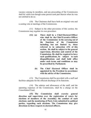 vacancy among its members, and any proceeding of the Commission
shall be valid even though some person took part therein when he was
not entitled to do so.

             (10) The Chairman shall have both an original vote and
a casting vote at meetings of the Commission.

          (11) Subject to the other provisions of this section, the
Commission may regulate its own procedure.
            (12) (a)    There shall be a Chief Electoral Officer
                        who shall be the Chief Executive Officer
                        of the Commission in the carrying out of
                        the functions of the Commission
                        including, but not limited to, those
                        referred to in subsection (15) of this
                        section. He shall be subject to the general
                        supervision, direction and control of the
                        Commission. He shall be required to have
                        such qualifications, be subject to such
                        disqualifications and shall hold office
                        under such terms and conditions as may
                        be prescribed by Parliament.

                  (b)   The Chief Electoral Officer shall be
                        appointed by the President in accordance
                        with the advice of the Commission.

              (13) The Commission shall be provided with a staff and
facilities adequate for the efficient discharge of its functions.

            (14) The salaries and allowances of the staff, and the
operating expenses of the Commission, shall be a charge on the
Consolidated Fund.
             (15) The Commission shall exercise general
direction and supervision over the registration of voters for
elections of members of the Assembly; the conduct of such
elections; and the monitoring of Party Lists submitted by political
parties, regarding such elections. The Commission may give
directions in these respects to electoral officers.
                             93
 
