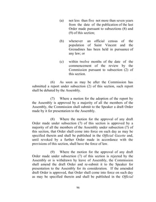 (a)    not less than five not more than seven years
                         from the date of the publication of the last
                         Order made pursuant to subsections (8) and
                         (9) of this section;

                  (b)    whenever an official census of the
                         population of Saint Vincent and the
                         Grenadines has been held in pursuance of
                         any law; or

                  (c)    within twelve months of the date of the
                         commencement of the review by the
                         Commission pursuant to subsection (2) of
                         this section.

             (6) As soon as may be after the Commission has
submitted a report under subsection (2) of this section, such report
shall be debated by the Assembly.

             (7) Where a motion for the adoption of the report by
the Assembly is approved by a majority of all the members of the
Assembly, the Commission shall submit to the Speaker a draft Order
made by it for presentation to the Assembly.

              (8) Where the motion for the approval of any draft
Order made under subsection (7) of this section is approved by a
majority of all the members of the Assembly under subsection (7) of
this section, that Order shall come into force on such day as may be
specified therein and shall be published in the Official Gazette and,
until revoked by a further Order made in accordance with the
provisions of this section, shall have the force of law.

             (9) Where the motion for the approval of any draft
Order made under subsection (7) of this section is rejected by the
Assembly or is withdrawn by leave of Assembly, the Commission
shall amend the draft Order and re-submit it to the Speaker for
presentation to the Assembly for its consideration. If the amended
draft Order is approved, that Order shall come into force on such day
as may be specified therein and shall be published in the Official


                              96
 