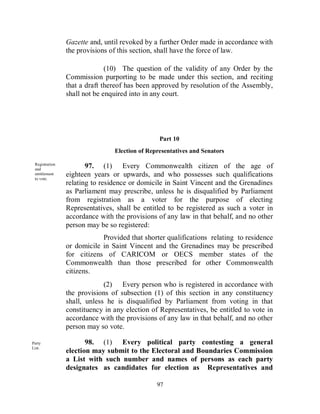 Gazette and, until revoked by a further Order made in accordance with
                the provisions of this section, shall have the force of law.

                              (10) The question of the validity of any Order by the
                Commission purporting to be made under this section, and reciting
                that a draft thereof has been approved by resolution of the Assembly,
                shall not be enquired into in any court.




                                                Part 10
                                Election of Representatives and Senators

 Registration
 and
                       97. (1) Every Commonwealth citizen of the age of
 entitlement
 to vote.
                eighteen years or upwards, and who possesses such qualifications
                relating to residence or domicile in Saint Vincent and the Grenadines
                as Parliament may prescribe, unless he is disqualified by Parliament
                from registration as a voter for the purpose of electing
                Representatives, shall be entitled to be registered as such a voter in
                accordance with the provisions of any law in that behalf, and no other
                person may be so registered:
                            Provided that shorter qualifications relating to residence
                or domicile in Saint Vincent and the Grenadines may be prescribed
                for citizens of CARICOM or OECS member states of the
                Commonwealth than those prescribed for other Commonwealth
                citizens.
                             (2) Every person who is registered in accordance with
                the provisions of subsection (1) of this section in any constituency
                shall, unless he is disqualified by Parliament from voting in that
                constituency in any election of Representatives, be entitled to vote in
                accordance with the provisions of any law in that behalf, and no other
                person may so vote.

Party                  98. (1) Every political party contesting a general
List.
                election may submit to the Electoral and Boundaries Commission
                a List with such number and names of persons as each party
                designates as candidates for election as Representatives and

                                               97
 