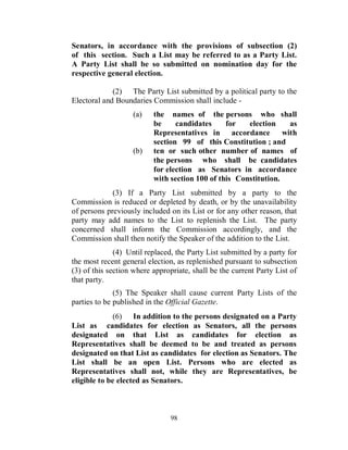 Senators, in accordance with the provisions of subsection (2)
of this section. Such a List may be referred to as a Party List.
A Party List shall be so submitted on nomination day for the
respective general election.

             (2) The Party List submitted by a political party to the
Electoral and Boundaries Commission shall include -
                   (a)    the names of the persons who shall
                          be     candidates     for   election     as
                          Representatives in accordance          with
                          section 99 of this Constitution ; and
                   (b)    ten or such other number of names of
                          the persons who shall be candidates
                          for election as Senators in accordance
                          with section 100 of this Constitution.
             (3) If a Party List submitted by a party to the
Commission is reduced or depleted by death, or by the unavailability
of persons previously included on its List or for any other reason, that
party may add names to the List to replenish the List. The party
concerned shall inform the Commission accordingly, and the
Commission shall then notify the Speaker of the addition to the List.
              (4) Until replaced, the Party List submitted by a party for
the most recent general election, as replenished pursuant to subsection
(3) of this section where appropriate, shall be the current Party List of
that party.
              (5) The Speaker shall cause current Party Lists of the
parties to be published in the Official Gazette.
              (6) In addition to the persons designated on a Party
List as candidates for election as Senators, all the persons
designated on that List as candidates for election as
Representatives shall be deemed to be and treated as persons
designated on that List as candidates for election as Senators. The
List shall be an open List. Persons who are elected as
Representatives shall not, while they are Representatives, be
eligible to be elected as Senators.



                                98
 