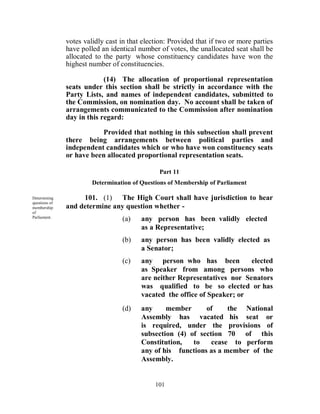 votes validly cast in that election: Provided that if two or more parties
               have polled an identical number of votes, the unallocated seat shall be
               allocated to the party whose constituency candidates have won the
               highest number of constituencies.

                            (14) The allocation of proportional representation
               seats under this section shall be strictly in accordance with the
               Party Lists, and names of independent candidates, submitted to
               the Commission, on nomination day. No account shall be taken of
               arrangements communicated to the Commission after nomination
               day in this regard:

                          Provided that nothing in this subsection shall prevent
               there being arrangements between political parties and
               independent candidates which or who have won constituency seats
               or have been allocated proportional representation seats.

                                                Part 11
                        Determination of Questions of Membership of Parliament

Determining         101. (1) The High Court shall have jurisdiction to hear
questions of
membership     and determine any question whether -
of
Parliament.
                                  (a)    any person has been validly elected
                                         as a Representative;
                                  (b)    any person has been validly elected as
                                         a Senator;
                                  (c)    any person who has been           elected
                                         as Speaker from among persons who
                                         are neither Representatives nor Senators
                                         was qualified to be so elected or has
                                         vacated the office of Speaker; or
                                  (d)    any     member      of     the National
                                         Assembly has vacated his seat or
                                         is required, under the provisions of
                                         subsection (4) of section 70 of this
                                         Constitution,   to    cease to perform
                                         any of his functions as a member of the
                                         Assembly.


                                              101
 