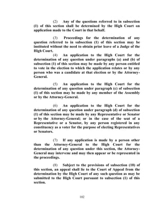 (2) Any of the questions referred to in subsection
(1) of this section shall be determined by the High Court on
application made to the Court in that behalf.

             (3)    Proceedings for the determination of any
question referred to in subsection (1) of this section may be
instituted without the need to obtain prior leave of a Judge of the
High Court.
             (4) An application to the High Court for the
determination of any question under paragraphs (a) and (b) of
subsection (1) of this section may be made by any person entitled
to vote in the election to which the application relates or by any
person who was a candidate at that election or by the Attorney-
General.
             (5) An application to the High Court for the
determination of any question under paragraph (c) of subsection
(1) of this section may be made by any member of the Assembly
or by the Attorney-General.

              (6) An application to the High Court for the
determination of any question under paragraph (d) of subsection
(1) of this section may be made by any Representative or Senator
or by the Attorney-General; or in the case of the seat of a
Representative or a Senator, by any person registered in any
constituency as a voter for the purpose of electing Representatives
or Senators.

            (7) If any application is made by a person other
than the Attorney-General to the High Court for the
determination of any question under this section, the Attorney-
General may intervene and may then appear or be represented in
the proceedings.

             (8) Subject to the provisions of subsection (10) of
this section, an appeal shall lie to the Court of Appeal from the
determination by the High Court of any such question as may be
submitted to the High Court pursuant to subsection (1) of this
section.


                            102
 