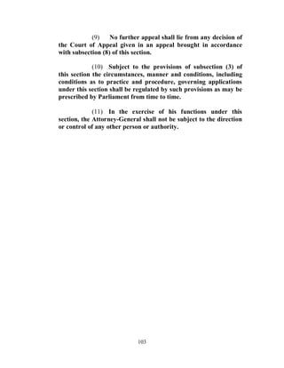 (9)    No further appeal shall lie from any decision of
the Court of Appeal given in an appeal brought in accordance
with subsection (8) of this section.

             (10) Subject to the provisions of subsection (3) of
this section the circumstances, manner and conditions, including
conditions as to practice and procedure, governing applications
under this section shall be regulated by such provisions as may be
prescribed by Parliament from time to time.

             (11) In the exercise of his functions under this
section, the Attorney-General shall not be subject to the direction
or control of any other person or authority.




                            103
 