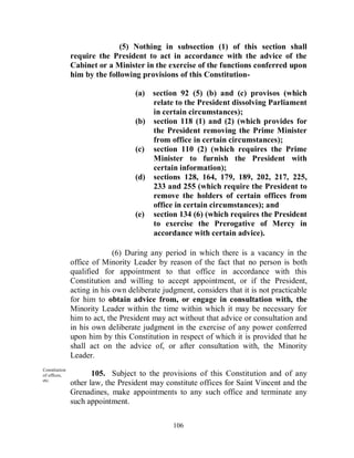 (5) Nothing in subsection (1) of this section shall
               require the President to act in accordance with the advice of the
               Cabinet or a Minister in the exercise of the functions conferred upon
               him by the following provisions of this Constitution-

                                   (a) section 92 (5) (b) and (c) provisos (which
                                       relate to the President dissolving Parliament
                                       in certain circumstances);
                                   (b) section 118 (1) and (2) (which provides for
                                       the President removing the Prime Minister
                                       from office in certain circumstances);
                                   (c) section 110 (2) (which requires the Prime
                                       Minister to furnish the President with
                                       certain information);
                                   (d) sections 128, 164, 179, 189, 202, 217, 225,
                                       233 and 255 (which require the President to
                                       remove the holders of certain offices from
                                       office in certain circumstances); and
                                   (e) section 134 (6) (which requires the President
                                       to exercise the Prerogative of Mercy in
                                       accordance with certain advice).

                             (6) During any period in which there is a vacancy in the
               office of Minority Leader by reason of the fact that no person is both
               qualified for appointment to that office in accordance with this
               Constitution and willing to accept appointment, or if the President,
               acting in his own deliberate judgment, considers that it is not practicable
               for him to obtain advice from, or engage in consultation with, the
               Minority Leader within the time within which it may be necessary for
               him to act, the President may act without that advice or consultation and
               in his own deliberate judgment in the exercise of any power conferred
               upon him by this Constitution in respect of which it is provided that he
               shall act on the advice of, or after consultation with, the Minority
               Leader.
Constitution
of offices,           105. Subject to the provisions of this Constitution and of any
etc.
               other law, the President may constitute offices for Saint Vincent and the
               Grenadines, make appointments to any such office and terminate any
               such appointment.

                                               106
 
