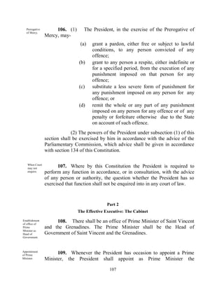 Prerogative        106. (1)      The President, in the exercise of the Prerogative of
  of Mercy.
                Mercy, may-
                                 (a)   grant a pardon, either free or subject to lawful
                                       conditions, to any person convicted of any
                                       offence;
                                (b)    grant to any person a respite, either indefinite or
                                       for a specified period, from the execution of any
                                       punishment imposed on that person for any
                                       offence;
                                (c)    substitute a less severe form of punishment for
                                       any punishment imposed on any person for any
                                       offence; or
                                (d)    remit the whole or any part of any punishment
                                       imposed on any person for any offence or of any
                                       penalty or forfeiture otherwise due to the State
                                       on account of such offence.
                             (2) The powers of the President under subsection (1) of this
                section shall be exercised by him in accordance with the advice of the
                Parliamentary Commission, which advice shall be given in accordance
                with section 134 of this Constitution.

   When Court
   may not
                      107. Where by this Constitution the President is required to
   enquire.     perform any function in accordance, or in consultation, with the advice
                of any person or authority, the question whether the President has so
                exercised that function shall not be enquired into in any court of law.



                                               Part 2
                                The Effective Executive: The Cabinet

Establishment
of office of
                     108. There shall be an office of Prime Minister of Saint Vincent
Prime           and the Grenadines. The Prime Minister shall be the Head of
Minister as
Head of         Government of Saint Vincent and the Grenadines.
Government.



Appointment
of Prime
                      109. Whenever the President has occasion to appoint a Prime
Minister.       Minister, the President shall appoint as Prime Minister the

                                                107
 