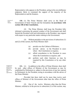 Representative who appears to the President, acting in his own deliberate
                  judgment, likely to command the support of the majority of the
                  Representatives and the Senators.


   Functions of
   Prime
                        110. (1) The Prime Minister shall serve as the Head of
   Minister.      Government of Saint Vincent and the Grenadines in accordance with
                  section 108 of this Constitution.

                               (2) The Prime Minister shall keep the President fully
                  informed concerning the general conduct of the Government and shall
                  furnish the President with such information as the President may request
                  with respect to any particular matter relating to the Government.

                                (3) Without prejudice to the provisions of subsections (1)
                  and (2) of this section, the Prime Minister shall -

                                     (a)    preside over the Cabinet of Ministers;
                                     (b)    provide advice to the President in cases
                                            where this Constitution so requires;
                                     (c)    afford consultation to the President in cases
                                            where the Constitution so requires; and
                                     (d)    perform such other functions as may be
                                            required by this Constitution or by any other
                                            law.
Establishment
of offices of            111. (1) In addition to the office of Prime Minister, there shall
Minister other
than Prime
                  be such other offices of Minister of the Government as may be
Minister, and     established by Parliament or, subject to the provision of any law enacted
their
appointments.     by Parliament, by the President, acting in accordance with the advice of
                  the Prime Minister:
                              Provided that there shall not be more than twelve such
                  offices of Minister of the Government other than the office of Prime
                  Minister.
                               (2) One of the twelve Ministers other than the Prime
                  Minister, referred to in the proviso to subsection (1) of this section, may


                                                  108
 