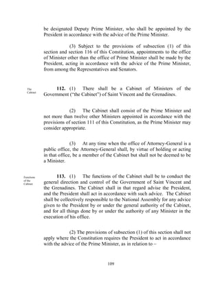 be designated Deputy Prime Minister, who shall be appointed by the
            President in accordance with the advice of the Prime Minister.

                         (3) Subject to the provisions of subsection (1) of this
            section and section 116 of this Constitution, appointments to the office
            of Minister other than the office of Prime Minister shall be made by the
            President, acting in accordance with the advice of the Prime Minister,
            from among the Representatives and Senators.


  The            112. (1) There shall be a Cabinet of Ministers of the
  Cabinet
            Government (“the Cabinet”) of Saint Vincent and the Grenadines.


                         (2) The Cabinet shall consist of the Prime Minister and
            not more than twelve other Ministers appointed in accordance with the
            provisions of section 111 of this Constitution, as the Prime Minister may
            consider appropriate.


                          (3) At any time when the office of Attorney-General is a
            public office, the Attorney-General shall, by virtue of holding or acting
            in that office, be a member of the Cabinet but shall not be deemed to be
            a Minister.


Functions          113. (1) The functions of the Cabinet shall be to conduct the
of the
Cabinet.    general direction and control of the Government of Saint Vincent and
            the Grenadines. The Cabinet shall in that regard advise the President,
            and the President shall act in accordance with such advice. The Cabinet
            shall be collectively responsible to the National Assembly for any advice
            given to the President by or under the general authority of the Cabinet,
            and for all things done by or under the authority of any Minister in the
            execution of his office.


                         (2) The provisions of subsection (1) of this section shall not
            apply where the Constitution requires the President to act in accordance
            with the advice of the Prime Minister, as in relation to –


                                            109
 