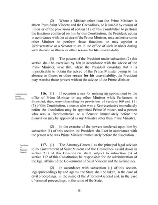 (2) Where a Minister other than the Prime Minister is
                absent from Saint Vincent and the Grenadines, or is unable by reason of
                illness or of the provisions of section 118 of this Constitution to perform
                the functions conferred on him by this Constitution, the President, acting
                in accordance with the advice of the Prime Minister, may authorise some
                other Minister to perform those functions or may appoint a
                Representative or a Senator to act in the office of such Minister during
                such absence or illness or other reason for his unavailability.

                             (3) The powers of the President under subsection (2) this
                section shall be exercised by him in accordance with the advice of the
                Prime Minister, save that, where the President considers that it is
                impracticable to obtain the advice of the Prime Minister owing to his
                absence or illness or other reason for his unavailability, the President
                may exercise those powers without the advice of the Prime Minister.


Appointments           116. (1) If occasion arises for making an appointment to the
during
dissolution.    office of Prime Minister or any other Minister while Parliament is
                dissolved, then, notwithstanding the provisions of sections 109 and 111
                (3) of this Constitution, a person who was a Representative immediately
                before the dissolution may be appointed Prime Minister, and a person
                who was a Representative or a Senator immediately before the
                dissolution may be appointed as any Minister other than Prime Minister.

                             (2) In the exercise of the powers conferred upon him by
                subsection (1) of this section the President shall act in accordance with
                the person who was Prime Minister immediately before the dissolution.
     .

    Functions          117. (1) The Attorney-General, as the principal legal advisor
    of
    Attorney-   to the Government of Saint Vincent and the Grenadines as laid down in
    General.
                section 213 of this Constitution, shall, subject to subsection (3) of
                section 112 of this Constitution, be responsible for the administration of
                the legal affairs of the Government of Saint Vincent and the Grenadines.
                             (2) In accordance with subsection (1) of this section,
                legal proceedings by and against the State shall be taken, in the case of
                civil proceedings, in the name of the Attorney-General and, in the case
                of criminal proceedings, in the name of the State.

                                                111
 