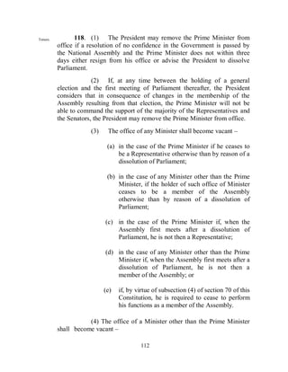Tenure.          118. (1) The President may remove the Prime Minister from
          office if a resolution of no confidence in the Government is passed by
          the National Assembly and the Prime Minister does not within three
          days either resign from his office or advise the President to dissolve
          Parliament.
                       (2) If, at any time between the holding of a general
          election and the first meeting of Parliament thereafter, the President
          considers that in consequence of changes in the membership of the
          Assembly resulting from that election, the Prime Minister will not be
          able to command the support of the majority of the Representatives and
          the Senators, the President may remove the Prime Minister from office.
                      (3)    The office of any Minister shall become vacant –

                             (a) in the case of the Prime Minister if he ceases to
                                 be a Representative otherwise than by reason of a
                                 dissolution of Parliament;

                             (b) in the case of any Minister other than the Prime
                                 Minister, if the holder of such office of Minister
                                 ceases to be a member of the Assembly
                                 otherwise than by reason of a dissolution of
                                 Parliament;

                            (c) in the case of the Prime Minister if, when the
                                Assembly first meets after a dissolution of
                                Parliament, he is not then a Representative;

                            (d) in the case of any Minister other than the Prime
                                Minister if, when the Assembly first meets after a
                                dissolution of Parliament, he is not then a
                                member of the Assembly; or

                            (e)   if, by virtue of subsection (4) of section 70 of this
                                  Constitution, he is required to cease to perform
                                  his functions as a member of the Assembly.

                     (4) The office of a Minister other than the Prime Minister
          shall become vacant –

                                          112
 