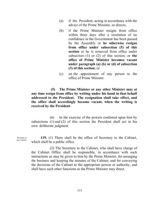 (a)    if the President, acting in accordance with the
                                        advice of the Prime Minister, so directs;
                                 (b)    if the Prime Minister resigns from office
                                        within three days after a resolution of no
                                        confidence in the Government has been passed
                                        by the Assembly or he otherwise resigns
                                        from office under subsection (5) of this
                                        section or he is removed from office under
                                        subsection (1) or (2) of this section; or the
                                        office of Prime Minister becomes vacant
                                        under paragraph (a) (b) or (d) of subsection
                                        (3) of this section; or
                                 (c)    on the appointment of any person to the
                                        office of Prime Minister.


                            (5) The Prime Minister or any other Minister may at
               any time resign from office by writing under his hand in that behalf
               addressed to the President. The resignation shall take effect, and
               the office shall accordingly become vacant, when the writing is
               received by the President.


                           (6) In the exercise of the powers conferred upon him by
               subsections (1) and (2) of this section the President shall act in his
               own deliberate judgment.


Secretary to         119. (1) There shall be the office of Secretary to the Cabinet,
the Cabinet.
               which shall be a public office.
                             (2) The Secretary to the Cabinet, who shall have charge of
               the Cabinet Office shall be responsible, in accordance with such
               instructions as may be given to him by the Prime Minister, for arranging
               the business and keeping the minutes of the Cabinet; and for conveying
               the decisions of the Cabinet to the appropriate person or authority, and
               shall have such other functions as the Prime Minister may direct.




                                              113
 