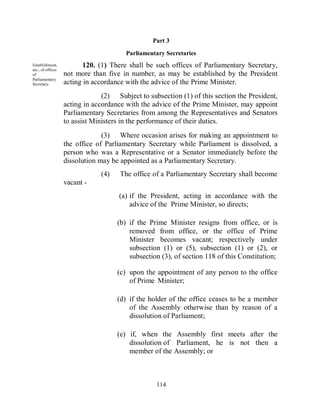 Part 3

                                        Parliamentary Secretaries
Establishment,            120. (1) There shall be such offices of Parliamentary Secretary,
etc., of offices
of                 not more than five in number, as may be established by the President
Parliamentary
Secretary.         acting in accordance with the advice of the Prime Minister.
                                (2) Subject to subsection (1) of this section the President,
                   acting in accordance with the advice of the Prime Minister, may appoint
                   Parliamentary Secretaries from among the Representatives and Senators
                   to assist Ministers in the performance of their duties.
                                (3) Where occasion arises for making an appointment to
                   the office of Parliamentary Secretary while Parliament is dissolved, a
                   person who was a Representative or a Senator immediately before the
                   dissolution may be appointed as a Parliamentary Secretary.
                               (4)    The office of a Parliamentary Secretary shall become
                   vacant -
                                     (a) if the President, acting in accordance with the
                                         advice of the Prime Minister, so directs;

                                     (b) if the Prime Minister resigns from office, or is
                                         removed from office, or the office of Prime
                                         Minister becomes vacant; respectively under
                                         subsection (1) or (5), subsection (1) or (2), or
                                         subsection (3), of section 118 of this Constitution;

                                     (c) upon the appointment of any person to the office
                                         of Prime Minister;

                                     (d) if the holder of the office ceases to be a member
                                         of the Assembly otherwise than by reason of a
                                         dissolution of Parliament;

                                     (e) if, when the Assembly first meets after the
                                         dissolution of Parliament, he is not then a
                                         member of the Assembly; or



                                                  114
 