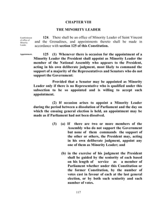 CHAPTER VIII

                              THE MINORITY LEADER

Establishment        124. There shall be an office of Minority Leader of Saint Vincent
of office of
Minority        and the Grenadines, and appointments thereto shall be made in
Leader.
                accordance with section 125 of this Constitution.

Appointment.          125 (1) Whenever there is occasion for the appointment of a
                Minority Leader the President shall appoint as Minority Leader the
                member of the National Assembly who appears to the President,
                acting in his own deliberate judgment, most likely to command the
                support of a majority of the Representatives and Senators who do not
                support the Government:
                           Provided that a Senator may be appointed as Minority
                Leader only if there is no Representative who is qualified under this
                subsection to be so appointed and is willing to accept such
                appointment.

                            (2) If occasion arises to appoint a Minority Leader
                during the period between a dissolution of Parliament and the day on
                which the ensuing general election is held, an appointment may be
                made as if Parliament had not been dissolved.

                           (3)   (a) If there are two or more members of the
                                     Assembly who do not support the Government
                                     but none of them commands the support of
                                     the other or others, the President may, acting
                                     in his own deliberate judgment, appoint any
                                     one of them as Minority Leader; and

                                 (b) in the exercise of his judgment the President
                                     shall be guided by the seniority of each based
                                     on his length of service as a member of
                                     Parliament whether under this Constitution or
                                     the former Constitution, by the number of
                                     votes cast in favour of each at the last general
                                     election, or by both such seniority and such
                                     number of votes.

                                           117
 