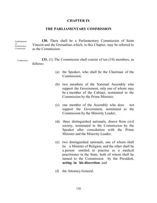CHAPTER IX

                         THE PARLIAMENTARY COMMISSION


Establishment           130. There shall be a Parliamentary Commission of Saint
of
Parliamentary    Vincent and the Grenadines which, in this Chapter, may be referred to
Commission       as the Commission.


  Composition.         131. (1) The Commission shall consist of ten (10) members, as
                 follows:

                                (a) the Speaker, who shall be the Chairman of the
                                    Commission;

                                (b) two members of the National Assembly who
                                    support the Government, only one of whom may
                                    be a member of the Cabinet, nominated to the
                                    Commission by the Prime Minister;

                                (c) one member of the Assembly who does not
                                    support the Government, nominated to the
                                    Commission by the Minority Leader;

                                (d) three distinguished nationals, drawn from civil
                                    society, nominated to the Commission by the
                                    Speaker after consultation with the Prime
                                    Minister and the Minority Leader;

                                (e) two distinguished nationals, one of whom shall
                                    be a Minister of Religion, and the other shall be
                                    a person entitled to practise as a medical
                                    practitioner in the State, both of whom shall be
                                    named to the Commission by the President,
                                    acting in his discretion; and

                                (f) the Attorney-General.



                                              120
 