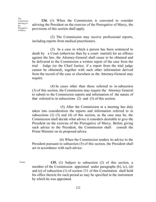 The
Commission          134. (1) When the Commission is convened to consider
advising on
the           advising the President on the exercise of the Prerogative of Mercy, the
Prerogative
of Mercy.
              provisions of this section shall apply.

                           (2) The Commission may receive professional reports,
              including reports from medical practitioners.

                           (3) In a case in which a person has been sentenced to
              death by a Court (otherwise than by a court- martial) for an offence
              against the law, the Attorney-General shall cause to be obtained and
              be delivered to the Commission a written report of the case from the
              trial Judge (or the Chief Justice, if a report from the trial judge
              cannot be obtained), together with such other information derived
              from the record of the case or elsewhere as the Attorney-General may
              require.

                            (4) In cases other than those referred to in subsection
              (3) of this section, the Commission may require the Attorney General
              to submit to the Commission reports and information of the nature of
              that referred to in subsections (2) and (3) of this section.

                                  (5) After the Commission at a meeting has duly
              taken into consideration the reports and information referred to in
              subsections (2) (3) and (4) of this section, as the case may be, the
              Commission shall decide what advice it considers desirable to give the
              President on the exercise of the Prerogative of Mercy. Before giving
              such advice to the President, the Commission shall        consult the
              Prime Minister on its proposed advice.

                                 (6) When the Commission tenders its advice to the
              President pursuant to subsection (5) of this section, the President shall
              act in accordance with such advice.


 Tenure.                    135. (1) Subject to subsection (2) of this section, a
              member of the Commission appointed under paragraphs (b), (c), (d)
              and (e) of subsection (1) of section 131 of this Constitution shall hold
              his office therein for such period as may be specified in the instrument
              by which he was appointed.

                                             122
 