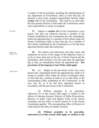 or matter of the Government, including the administration of
                    any department of Government, shall, as from that day, be
                    deemed to have been assigned responsibility therefor under
                    section 114 of the Constitution. This shall be so until after
                    the first general election is held under the Constitution unless
                    such responsibility is sooner re-assigned.

The Cabinet.             17. Subject to section 114 of the Constitution, every
                    person who does not otherwise become a member of the
                    Cabinet established by the Constitution but who immediately
                    before the appointed day is a member of the Cabinet under the
                    former Constitution shall, as from that day, be a member of
                    the Cabinet established by the Constitution as if he had been
                    appointed thereto under that subsection.

Judges of the            18. The salaries and allowances and other terms and
Supreme Court.
                    conditions of service of the Judges of the Supreme Court, in
                    so far as these form part of the law of Saint Vincent and the
                    Grenadines, shall continue to be the same after the appointed
                    day as they are immediately before the appointed day. The
                    provisions of the Supreme Court Order shall apply.

 Public officers.
                         19. (1) Subject to the provisions of this Act, every
                    person who, immediately before the appointed day, holds or is
                    acting in a public office under the former Constitution shall,
                    as from that day, continue to hold or act in that office or the
                    corresponding office established by the Constitution, as the
                    case may be, as if he had been appointed thereto in
                    accordance with the provisions of the Constitution.

                               (2) Without prejudice to its generality,
                    subsection (1) of this section shall apply in relation to the
                    offices of Attorney-General, Director of Public Prosecutions,
                    Director of Audit, Clerk and Deputy Clerk of the former
                    Assembly and any office to which section 83 of the former
                    Constitution applied. The corresponding office of Director of
                    Audit shall be the office of Auditor General.

                              (3) Without prejudice to its generality,
                    subsection (1) of this section shall apply in relation to the
                                           15
 