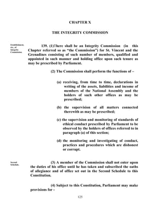 CHAPTER X

                               THE INTEGRITY COMMISSION


Establishment,
etc., of                 139. (1)There shall be an Integrity Commission (in this
Integrity
Commission.
                 Chapter referred so as “the Commission”) for St. Vincent and the
                 Grenadines consisting of such number of members, qualified and
                 appointed in such manner and holding office upon such tenure as
                 may be prescribed by Parliament.

                              (2) The Commission shall perform the functions of –

                                  (a) receiving, from time to time, declarations in
                                       writing of the assets, liabilities and income of
                                       members of the National Assembly and the
                                       holders of such other offices as may be
                                       prescribed;

                                  (b) the supervision of all matters connected
                                      therewith as may be prescribed;

                                  (c) the supervision and monitoring of standards of
                                       ethical conduct prescribed by Parliament to be
                                       observed by the holders of offices referred to in
                                       paragraph (a) of this section;

                                  (d) the monitoring and investigating of conduct,
                                      practices and procedures which are dishonest
                                      or corrupt.


Second                         (3) A member of the Commission shall not enter upon
Schedule.
                  the duties of his office until he has taken and subscribed the oaths
                  of allegiance and of office set out in the Second Schedule to this
                  Constitution.

                               (4) Subject to this Constitution, Parliament may make
                  provisions for -
                                               125
 