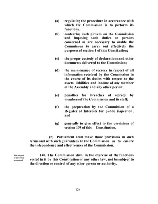 (a)    regulating the procedure in accordance with
                                      which the Commission is to perform its
                                      functions;
                               (b)    conferring such powers on the Commission
                                      and imposing such duties on persons
                                      concerned as are necessary to enable the
                                      Commission to carry out effectively the
                                      purposes of section 1 of this Constitution;

                               (c)    the proper custody of declarations and other
                                      documents delivered to the Commission;

                               (d)    the maintenance of secrecy in respect of all
                                      information received by the Commission in
                                      the course of its duties with respect to the
                                      assets, liabilities and income of any member
                                      of the Assembly and any other person;

                               (e)    penalties for breaches of secrecy by
                                      members of the Commission and its staff;

                               (f)    the preparation by the Commission of a
                                      Register of Interests for public inspection;
                                      and

                               (g)    generally to give effect to the provisions of
                                      section 139 of this Constitution.

                           (5) Parliament shall make those provisions in such
               terms and with such guarantees to the Commission as to ensure
               the independence and effectiveness of the Commission.

Not subject           140. The Commission shall, in the exercise of the functions
to direction
or control.    vested in it by this Constitution or any other law, not be subject to
               the direction or control of any other person or authority.




                                             126
 