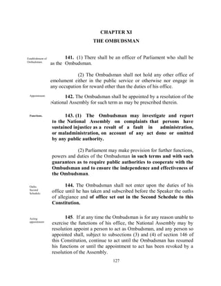 CHAPTER XI
                                       THE OMBUDSMAN


Establishment of          141. (1) There shall be an officer of Parliament who shall be
Ombudsman.
known              as the Ombudsman.

                                (2) The Ombudsman shall not hold any other office of
                   emolument either in the public service or otherwise nor engage in
                   any occupation for reward other than the duties of his office.
 Appointment.            142. The Ombudsman shall be appointed by a resolution of the
                   National Assembly for such term as may be prescribed therein.

 Functions.              143. (1) The Ombudsman may investigate and report
                   to the National Assembly on complaints that persons have
                   sustained injustice as a result of a fault in administration,
                   or maladministration, on account of any act done or omitted
                   by any public authority.

                              (2) Parliament may make provision for further functions,
                   powers and duties of the Ombudsman in such terms and with such
                   guarantees as to require public authorities to cooperate with the
                   Ombudsman and to ensure the independence and effectiveness of
                   the Ombudsman.

 Oaths.                   144. The Ombudsman shall not enter upon the duties of his
 Second
 Schedule.
                   office until he has taken and subscribed before the Speaker the oaths
                   of allegiance and of office set out in the Second Schedule to this
                   Constitution.


 Acting                  145. If at any time the Ombudsman is for any reason unable to
 appointment.
                   exercise the functions of his office, the National Assembly may by
                   resolution appoint a person to act as Ombudsman, and any person so
                   appointed shall, subject to subsections (3) and (4) of section 146 of
                   this Constitution, continue to act until the Ombudsman has resumed
                   his functions or until the appointment to act has been revoked by a
                   resolution of the Assembly.
                                                127
 