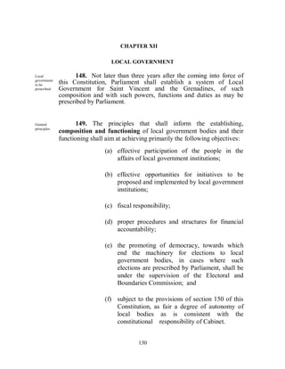 CHAPTER XII

                                 LOCAL GOVERNMENT

Local               148. Not later than three years after the coming into force of
government
to be
              this Constitution, Parliament shall establish a system of Local
prescribed.   Government for Saint Vincent and the Grenadines, of such
              composition and with such powers, functions and duties as may be
              prescribed by Parliament.


General              149. The principles that shall inform the establishing,
principles.
              composition and functioning of local government bodies and their
              functioning shall aim at achieving primarily the following objectives:
                               (a) effective participation of the people in the
                                   affairs of local government institutions;

                               (b) effective opportunities for initiatives to be
                                   proposed and implemented by local government
                                   institutions;

                               (c) fiscal responsibility;

                               (d) proper procedures and structures for financial
                                   accountability;

                               (e) the promoting of democracy, towards which
                                   end the machinery for elections to local
                                   government bodies, in cases where such
                                   elections are prescribed by Parliament, shall be
                                   under the supervision of the Electoral and
                                   Boundaries Commission; and

                               (f) subject to the provisions of section 150 of this
                                   Constitution, as fair a degree of autonomy of
                                   local bodies as is consistent with the
                                   constitutional responsibility of Cabinet.


                                            130
 