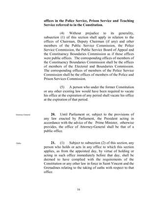 offices in the Police Service, Prison Service and Teaching
                    Service referred to in the Constitution.

                               (4)    Without prejudice to its generality,
                    subsection (1) of this section shall apply in relation to the
                    offices of Chairman, Deputy Chairman (if any) and other
                    members of the Public Service Commission, the Police
                    Service Commission, the Public Service Board of Appeal and
                    the Constituency Boundaries Commission as if those offices
                    were public offices. The corresponding offices of members of
                    the Constituency Boundaries Commission shall be the offices
                    of members of the Electoral and Boundaries Commission.
                    The corresponding offices of members of the Police Service
                    Commission shall be the offices of members of the Police and
                    Prison Services Commission.

                                (5) A person who under the former Constitution
                    or any other existing law would have been required to vacate
                    his office at the expiration of any period shall vacate his office
                    at the expiration of that period.



Attorney-General.        20. Until Parliament or, subject to the provisions of
                    any law enacted by Parliament, the President acting in
                    accordance with the advice of the Prime Minister, otherwise
                    provides, the office of Attorney-General shall be that of a
                    public office.


Oaths.                   21. (1) Subject to subsection (2) of this section, any
                    person who holds or acts in any office to which this section
                    applies, as from the appointed day, by virtue of holding or
                    acting in such office immediately before that day, shall be
                    deemed to have complied with the requirements of the
                    Constitution or any other law in force in Saint Vincent and the
                    Grenadines relating to the taking of oaths with respect to that
                    office.



                                            16
 