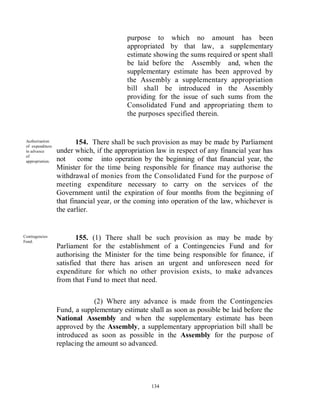 purpose to which no amount has been
                                          appropriated by that law, a supplementary
                                          estimate showing the sums required or spent shall
                                          be laid before the Assembly and, when the
                                          supplementary estimate has been approved by
                                          the Assembly a supplementary appropriation
                                          bill shall be introduced in the Assembly
                                          providing for the issue of such sums from the
                                          Consolidated Fund and appropriating them to
                                          the purposes specified therein.


 Authorisation
 of expenditure
                         154. There shall be such provision as may be made by Parliament
 in advance       under which, if the appropriation law in respect of any financial year has
 of
 appropriation.   not     come into operation by the beginning of that financial year, the
                  Minister for the time being responsible for finance may authorise the
                  withdrawal of monies from the Consolidated Fund for the purpose of
                  meeting expenditure necessary to carry on the services of the
                  Government until the expiration of four months from the beginning of
                  that financial year, or the coming into operation of the law, whichever is
                  the earlier.


Contingencies
Fund.
                         155. (1) There shall be such provision as may be made by
                  Parliament for the establishment of a Contingencies Fund and for
                  authorising the Minister for the time being responsible for finance, if
                  satisfied that there has arisen an urgent and unforeseen need for
                  expenditure for which no other provision exists, to make advances
                  from that Fund to meet that need.

                               (2) Where any advance is made from the Contingencies
                  Fund, a supplementary estimate shall as soon as possible be laid before the
                  National Assembly and when the supplementary estimate has been
                  approved by the Assembly, a supplementary appropriation bill shall be
                  introduced as soon as possible in the Assembly for the purpose of
                  replacing the amount so advanced.




                                                  134
 